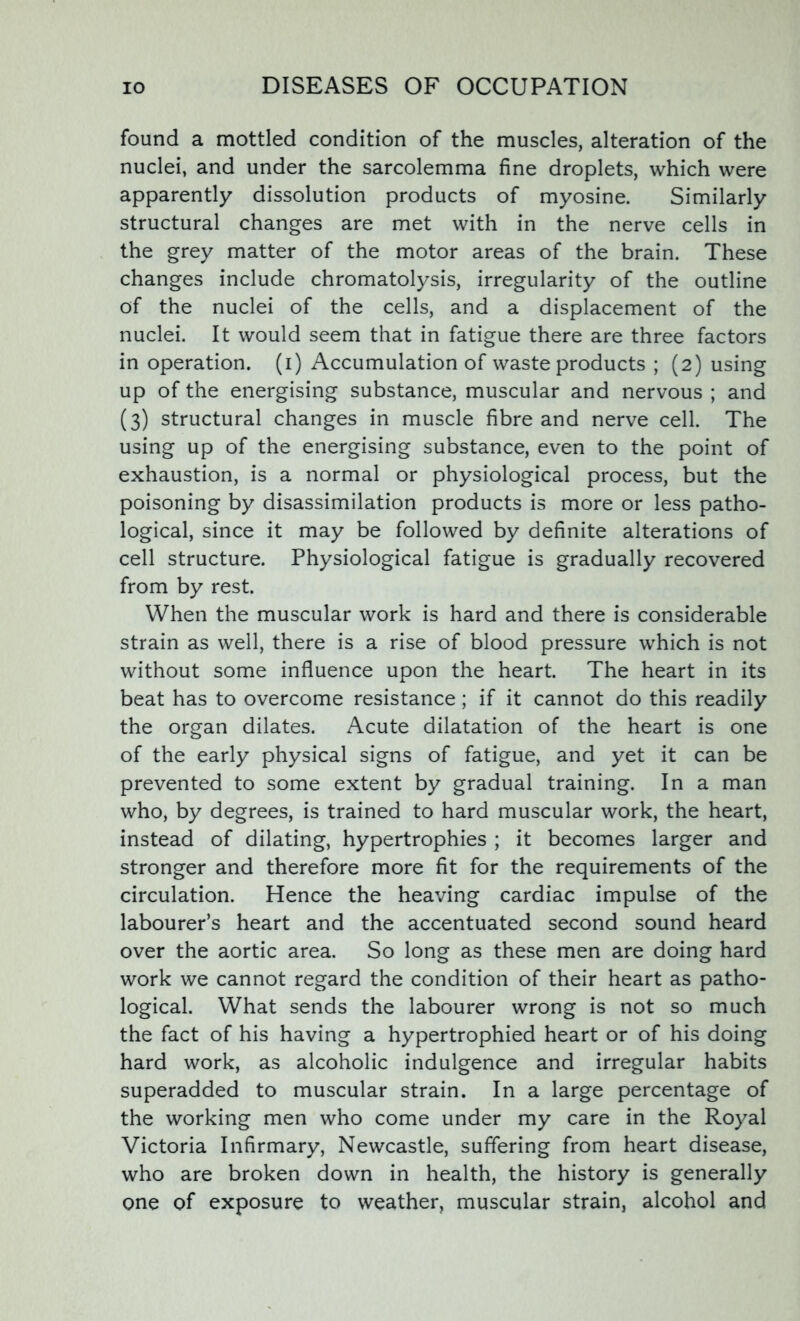 found a mottled condition of the muscles, alteration of the nuclei, and under the sarcolemma fine droplets, which were apparently dissolution products of myosine. Similarly structural changes are met with in the nerve cells in the grey matter of the motor areas of the brain. These changes include chromatolysis, irregularity of the outline of the nuclei of the cells, and a displacement of the nuclei. It would seem that in fatigue there are three factors in operation, (i) Accumulation of waste products ; (2) using up of the energising substance, muscular and nervous ; and (3) structural changes in muscle fibre and nerve cell. The using up of the energising substance, even to the point of exhaustion, is a normal or physiological process, but the poisoning by disassimilation products is more or less patho- logical, since it may be followed by definite alterations of cell structure. Physiological fatigue is gradually recovered from by rest. When the muscular work is hard and there is considerable strain as well, there is a rise of blood pressure which is not without some influence upon the heart. The heart in its beat has to overcome resistance; if it cannot do this readily the organ dilates. Acute dilatation of the heart is one of the early physical signs of fatigue, and yet it can be prevented to some extent by gradual training. In a man who, by degrees, is trained to hard muscular work, the heart, instead of dilating, hypertrophies ; it becomes larger and stronger and therefore more fit for the requirements of the circulation. Hence the heaving cardiac impulse of the labourer’s heart and the accentuated second sound heard over the aortic area. So long as these men are doing hard work we cannot regard the condition of their heart as patho- logical. What sends the labourer wrong is not so much the fact of his having a hypertrophied heart or of his doing hard work, as alcoholic indulgence and irregular habits superadded to muscular strain. In a large percentage of the working men who come under my care in the Royal Victoria Infirmary, Newcastle, suffering from heart disease, who are broken down in health, the history is generally one of exposure to weather, muscular strain, alcohol and