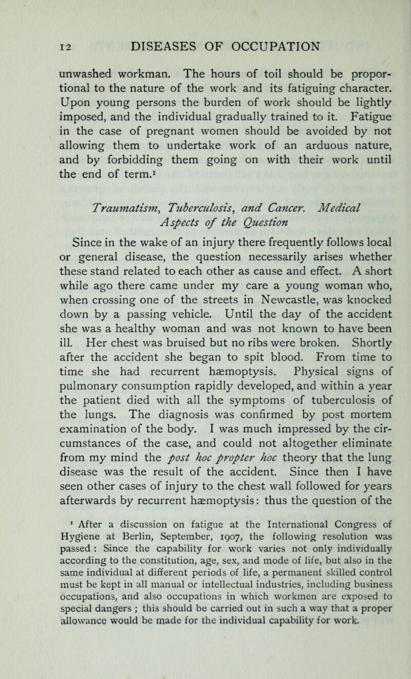 unwashed workman. The hours of toil should be propor- tional to the nature of the work and its fatiguing character. Upon young persons the burden of work should be lightly imposed, and the individual gradually trained to it. Fatigue in the case of pregnant women should be avoided by not allowing them to undertake work of an arduous nature, and by forbidding them going on with their work until the end of term.1 Traumatism, Tuberculosis, and Cancer. Medical Aspects of the Question Since in the wake of an injury there frequently follows local or general disease, the question necessarily arises whether these stand related to each other as cause and effect. A short while ago there came under my care a young woman who, when crossing one of the streets in Newcastle, was knocked down by a passing vehicle. Until the day of the accident she was a healthy woman and was not known to have been ill. Her chest was bruised but no ribs were broken. Shortly after the accident she began to spit blood. From time to time she had recurrent haemoptysis. Physical signs of pulmonary consumption rapidly developed, and within a year the patient died with all the symptoms of tuberculosis of the lungs. The diagnosis was confirmed by post mortem examination of the body. I was much impressed by the cir- cumstances of the case, and could not altogether eliminate from my mind the post hoc propter hoc theory that the lung disease was the result of the accident. Since then I have seen other cases of injury to the chest wall followed for years afterwards by recurrent haemoptysis: thus the question of the 1 After a discussion on fatigue at the International Congress of Hygiene at Berlin, September, 1907, the following resolution was passed : Since the capability for work varies not only individually according to the constitution, age, sex, and mode of life, but also in the same individual at different periods of life, a permanent skilled control must be kept in all manual or intellectual industries, including business occupations, and also occupations in which workmen are exposed to special dangers ; this should be carried out in such a way that a proper allowance would be made for the individual capability for work.