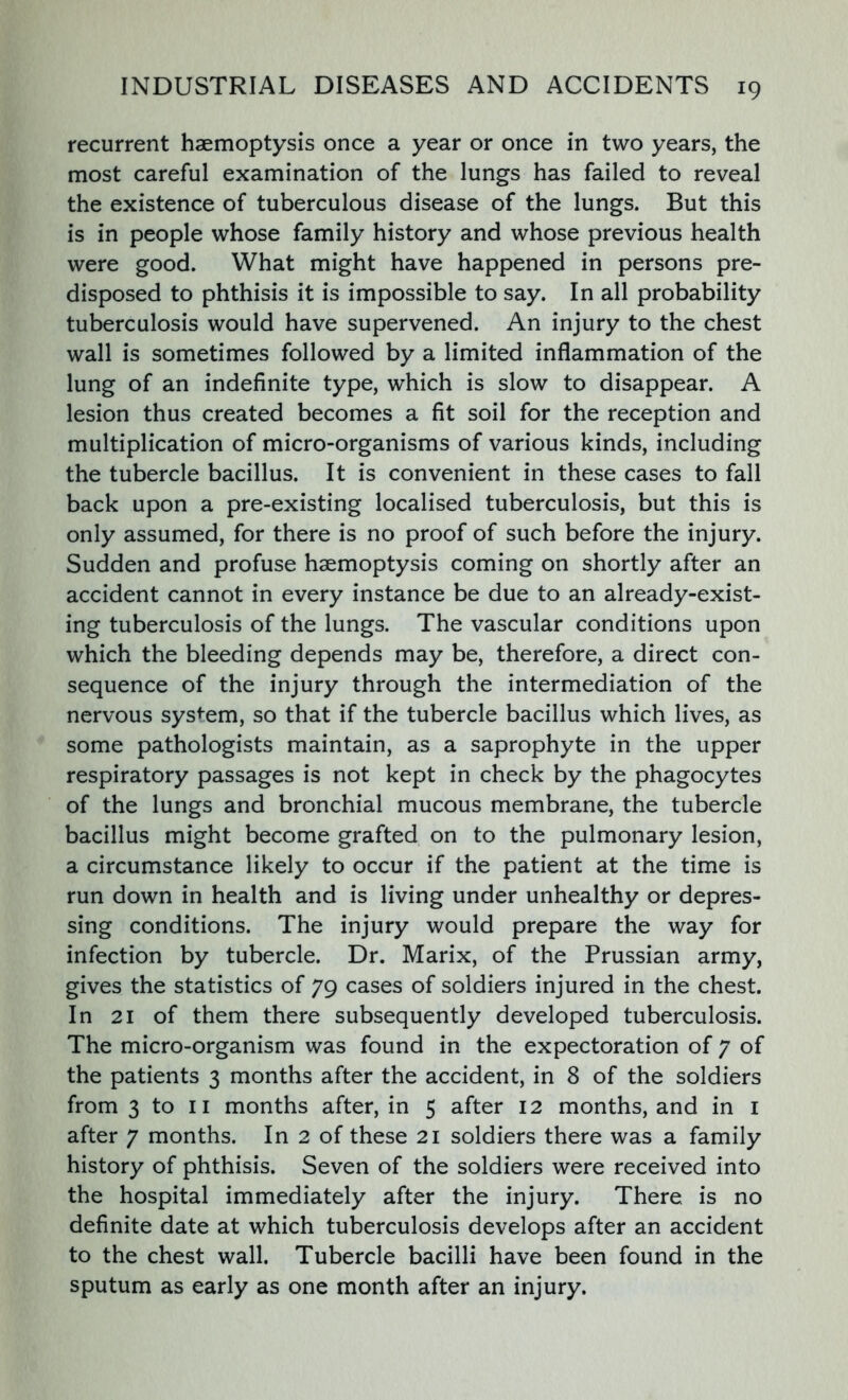 recurrent haemoptysis once a year or once in two years, the most careful examination of the lungs has failed to reveal the existence of tuberculous disease of the lungs. But this is in people whose family history and whose previous health were good. What might have happened in persons pre- disposed to phthisis it is impossible to say. In all probability tuberculosis would have supervened. An injury to the chest wall is sometimes followed by a limited inflammation of the lung of an indefinite type, which is slow to disappear. A lesion thus created becomes a fit soil for the reception and multiplication of micro-organisms of various kinds, including the tubercle bacillus. It is convenient in these cases to fall back upon a pre-existing localised tuberculosis, but this is only assumed, for there is no proof of such before the injury. Sudden and profuse haemoptysis coming on shortly after an accident cannot in every instance be due to an already-exist- ing tuberculosis of the lungs. The vascular conditions upon which the bleeding depends may be, therefore, a direct con- sequence of the injury through the intermediation of the nervous system, so that if the tubercle bacillus which lives, as some pathologists maintain, as a saprophyte in the upper respiratory passages is not kept in check by the phagocytes of the lungs and bronchial mucous membrane, the tubercle bacillus might become grafted on to the pulmonary lesion, a circumstance likely to occur if the patient at the time is run down in health and is living under unhealthy or depres- sing conditions. The injury would prepare the way for infection by tubercle. Dr. Marix, of the Prussian army, gives the statistics of 79 cases of soldiers injured in the chest. In 21 of them there subsequently developed tuberculosis. The micro-organism was found in the expectoration of 7 of the patients 3 months after the accident, in 8 of the soldiers from 3 to 11 months after, in 5 after 12 months, and in 1 after 7 months. In 2 of these 21 soldiers there was a family history of phthisis. Seven of the soldiers were received into the hospital immediately after the injury. There is no definite date at which tuberculosis develops after an accident to the chest wall. Tubercle bacilli have been found in the sputum as early as one month after an injury.