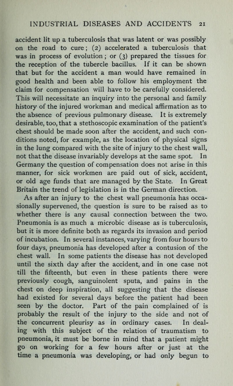 accident lit up a tuberculosis that was latent or was possibly on the road to cure; (2) accelerated a tuberculosis that was in process of evolution ; or (3) prepared the tissues for the reception of the tubercle bacillus. If it can be shown that but for the accident a man would have remained in good health and been able to follow his employment the claim for compensation will have to be carefully considered. This will necessitate an inquiry into the personal and family history of the injured workman and medical affirmation as to the absence of previous pulmonary disease. It is extremely desirable, too, that a stethoscopic examination of the patient’s chest should be made soon after the accident, and such con- ditions noted, for example, as the location of physical signs in the lung compared with the site of injury to the chest wall, not that the disease invariably develops at the same spot. In Germany the question of compensation does not arise in this manner, for sick workmen are paid out of sick, accident, or old age funds that are managed by the State. In Great Britain the trend of legislation is in the German direction. As after an injury to the chest wall pneumonia has occa- sionally supervened, the question is sure to be raised as to whether there is any causal connection between the two. Pneumonia is as much a microbic disease as is tuberculosis, but it is more definite both as regards its invasion and period of incubation. In several instances, varying from four hours to four days, pneumonia has developed after a contusion of the chest wall. In some patients the disease has not developed until the sixth day after the accident, and in one case not till the fifteenth, but even in these patients there were previously cough, sanguinolent sputa, and pains in the chest on deep inspiration, all suggesting that the disease had existed for several days before the patient had been seen by the doctor. Part of the pain complained of is probably the result of the injury to the side and not of the concurrent pleurisy as in ordinary cases. In deal- ing with this subject of the relation of traumatism to pneumonia, it must be borne in mind that a patient might go on working for a few hours after or just at the time a pneumonia was developing, or had only begun to