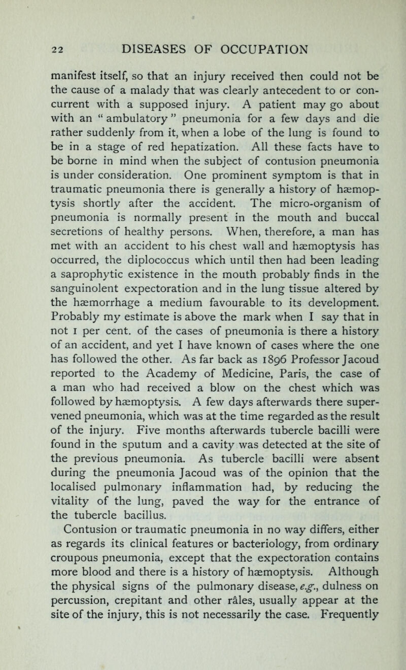 manifest itself, so that an injury received then could not be the cause of a malady that was clearly antecedent to or con- current with a supposed injury. A patient may go about with an “ ambulatory ” pneumonia for a few days and die rather suddenly from it, when a lobe of the lung is found to be in a stage of red hepatization. All these facts have to be borne in mind when the subject of contusion pneumonia is under consideration. One prominent symptom is that in traumatic pneumonia there is generally a history of haemop- tysis shortly after the accident. The micro-organism of pneumonia is normally present in the mouth and buccal secretions of healthy persons. When, therefore, a man has met with an accident to his chest wall and haemoptysis has occurred, the diplococcus which until then had been leading a saprophytic existence in the mouth probably finds in the sanguinolent expectoration and in the lung tissue altered by the haemorrhage a medium favourable to its development. Probably my estimate is above the mark when I say that in not i per cent, of the cases of pneumonia is there a history of an accident, and yet I have known of cases where the one has followed the other. As far back as 1896 Professor Jacoud reported to the Academy of Medicine, Paris, the case of a man who had received a blow on the chest which was followed by haemoptysis. A few days afterwards there super- vened pneumonia, which was at the time regarded as the result of the injury. Five months afterwards tubercle bacilli were found in the sputum and a cavity was detected at the site of the previous pneumonia. As tubercle bacilli were absent during the pneumonia Jacoud was of the opinion that the localised pulmonary inflammation had, by reducing the vitality of the lung, paved the way for the entrance of the tubercle bacillus. Contusion or traumatic pneumonia in no way differs, either as regards its clinical features or bacteriology, from ordinary croupous pneumonia, except that the expectoration contains more blood and there is a history of haemoptysis. Although the physical signs of the pulmonary disease, e.g., dulness on percussion, crepitant and other rales, usually appear at the site of the injury, this is not necessarily the case. Frequently