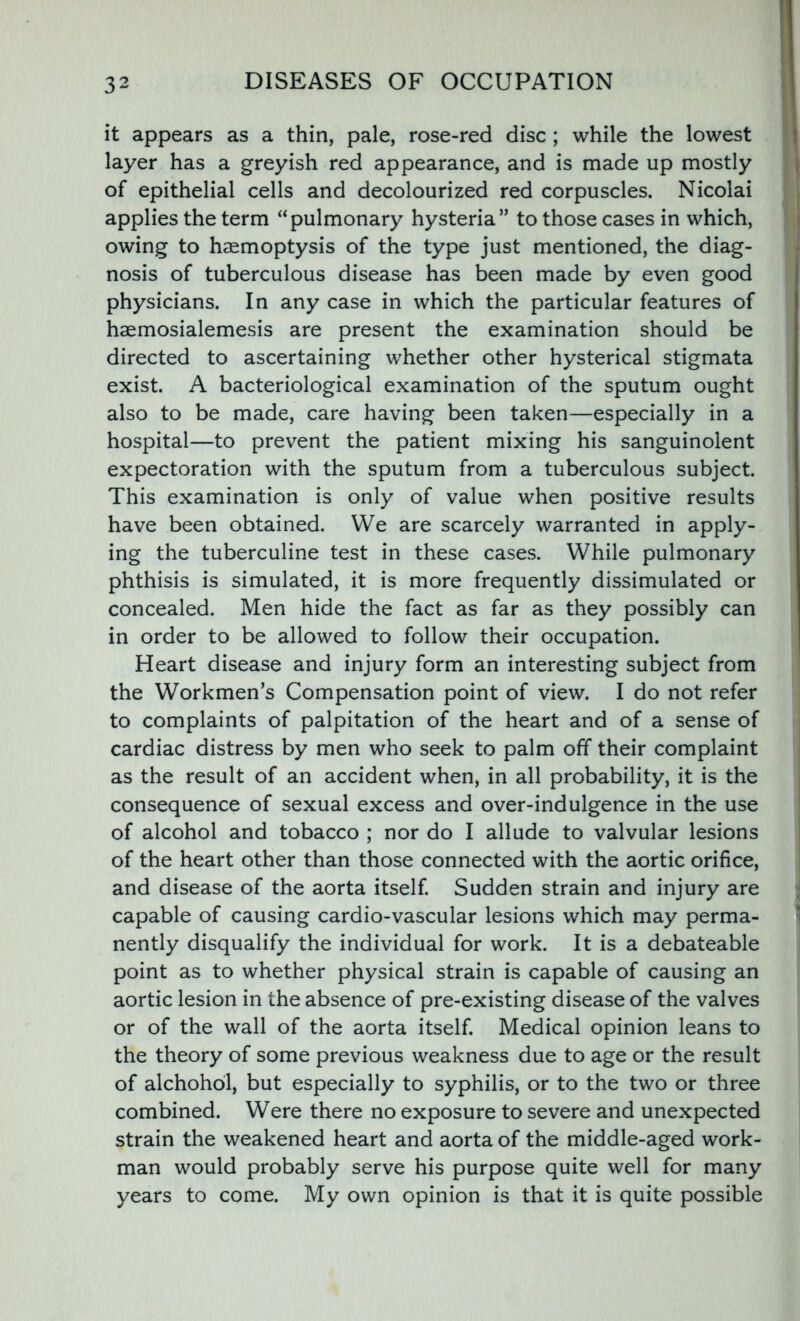 it appears as a thin, pale, rose-red disc ; while the lowest layer has a greyish red appearance, and is made up mostly of epithelial cells and decolourized red corpuscles. Nicolai applies the term “pulmonary hysteria” to those cases in which, owing to haemoptysis of the type just mentioned, the diag- nosis of tuberculous disease has been made by even good physicians. In any case in which the particular features of haemosialemesis are present the examination should be directed to ascertaining whether other hysterical stigmata exist. A bacteriological examination of the sputum ought also to be made, care having been taken—especially in a hospital—to prevent the patient mixing his sanguinolent expectoration with the sputum from a tuberculous subject. This examination is only of value when positive results have been obtained. We are scarcely warranted in apply- ing the tuberculine test in these cases. While pulmonary phthisis is simulated, it is more frequently dissimulated or concealed. Men hide the fact as far as they possibly can in order to be allowed to follow their occupation. Heart disease and injury form an interesting subject from the Workmen’s Compensation point of view. I do not refer to complaints of palpitation of the heart and of a sense of cardiac distress by men who seek to palm off their complaint as the result of an accident when, in all probability, it is the consequence of sexual excess and over-indulgence in the use of alcohol and tobacco ; nor do I allude to valvular lesions of the heart other than those connected with the aortic orifice, and disease of the aorta itself. Sudden strain and injury are capable of causing cardio-vascular lesions which may perma- nently disqualify the individual for work. It is a debateable point as to whether physical strain is capable of causing an aortic lesion in the absence of pre-existing disease of the valves or of the wall of the aorta itself. Medical opinion leans to the theory of some previous weakness due to age or the result of alchohol, but especially to syphilis, or to the two or three combined. Were there no exposure to severe and unexpected strain the weakened heart and aorta of the middle-aged work- man would probably serve his purpose quite well for many years to come. My own opinion is that it is quite possible I