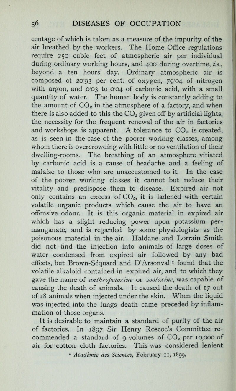 centage of which is taken as a measure of the impurity of the air breathed by the workers. The Home Office regulations require 250 cubic feet of atmospheric air per individual during ordinary working hours, and 400 during overtime, i.e., beyond a ten hours’ day. Ordinary atmospheric air is composed of 20*93 Per cent, of oxygen, 79*04 of nitrogen with argon, and 0*03 to 0*04 of carbonic acid, with a small quantity of water. The human body is constantly adding to the amount of C02 in the atmosphere of a factory, and when there is also added to this the C02 given off by artificial lights, the necessity for the frequent renewal of the air in factories and workshops is apparent. A tolerance to C02 is created, as is seen in the case of the poorer working classes, among whom there is overcrowding with little or no ventilation of their dwelling-rooms. The breathing of an atmosphere vitiated by carbonic acid is a cause of headache and a feeling of malaise to those who are unaccustomed to it. In the case of the poorer working classes it cannot but reduce their vitality and predispose them to disease. Expired air not only contains an excess of C02, it is ladened with certain volatile organic products which cause the air to have an offensive odour. It is this organic material in expired air which has a slight reducing power upon potassium per- manganate, and is regarded by some physiologists as the poisonous material in the air. Haldane and Lorrain Smith did not find the injection into animals of large doses of water condensed from expired air followed by any bad effects, but Brown-Sequard and D’Arsonval1 found that the volatile alkaloid contained in expired air, and to which they gave the name of anthropotoxine or zootoxine, was capable of causing the death of animals. It caused the death of 17 out of 18 animals when injected under the skin. When the liquid was injected into the lungs death came preceded by inflam- mation of those organs. It is desirable to maintain a standard of purity of the air of factories. In 1897 Sir Henry Roscoe’s Committee re- commended a standard of 9 volumes of C02 per 10,000 of air for cotton cloth factories. This was considered lenient 1 Academie des Sciences, February n, 1899.