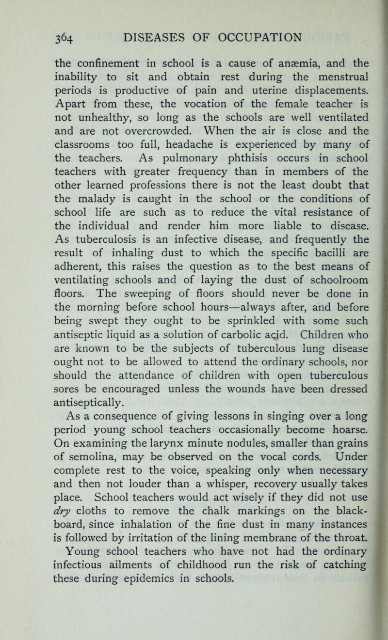 the confinement in school is a cause of anaemia, and the inability to sit and obtain rest during the menstrual periods is productive of pain and uterine displacements. Apart from these, the vocation of the female teacher is not unhealthy, so long as the schools are well ventilated and are not overcrowded. When the air is close and the classrooms too full, headache is experienced by many of the teachers. As pulmonary phthisis occurs in school teachers with greater frequency than in members of the other learned professions there is not the least doubt that the malady is caught in the school or the conditions of school life are such as to reduce the vital resistance of the individual and render him more liable to disease. As tuberculosis is an infective disease, and frequently the result of inhaling dust to which the specific bacilli are adherent, this raises the question as to the best means of ventilating schools and of laying the dust of schoolroom floors. The sweeping of floors should never be done in the morning before school hours—always after, and before being swept they ought to be sprinkled with some such antiseptic liquid as a solution of carbolic acid. Children who are known to be the subjects of tuberculous lung disease ought not to be allowed to attend the ordinary schools, nor should the attendance of children with open tuberculous sores be encouraged unless the wounds have been dressed antiseptically. As a consequence of giving lessons in singing over a long period young school teachers occasionally become hoarse. On examining the larynx minute nodules, smaller than grains of semolina, may be observed on the vocal cords. Under complete rest to the voice, speaking only when necessary and then not louder than a whisper, recovery usually takes place. School teachers would act wisely if they did not use dry cloths to remove the chalk markings on the black- board, since inhalation of the fine dust in many instances is followed by irritation of the lining membrane of the throat. Young school teachers who have not had the ordinary infectious ailments of childhood run the risk of catching these during epidemics in schools.