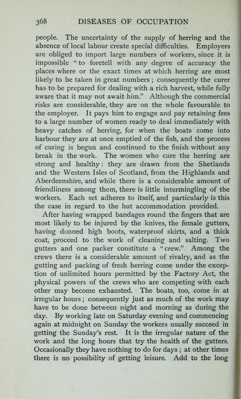 people. The uncertainty of the supply of herring and the absence of local labour create special difficulties. Employers are obliged to import large numbers of workers, since it is impossible “ to foretell with any degree of accuracy the places where or the exact times at which herring are most likely to be taken in great numbers ; consequently the curer has to be prepared for dealing with a rich harvest, while fully aware that it may not await him.” Although the commercial risks are considerable, they are on the whole favourable to the employer. It pays him to engage and pay retaining fees to a large number of women ready to deal immediately with heavy catches of herring, for when the boats come into harbour they are at once emptied of the fish, and the process of curing is begun and continued to the finish without any break in the work. The women who cure the herring are strong and healthy: they are drawn from the Shetlands and the Western Isles of Scotland, from the Highlands and Aberdeenshire, and while there is a considerable amount of friendliness among them, there is little intermingling of the workers. Each set adheres to itself, and particularly is this the case in regard to the hut accommodation provided. After having wrapped bandages round the fingers that are most likely to be injured by the knives, the female gutters, having donned high boots, waterproof skirts, and a thick coat, proceed to the work of cleaning and salting. Two gutters and one packer constitute a “crew.” Among the crews there is a considerable amount of rivalry, and as the gutting and packing of fresh herring come under the excep- tion of unlimited hours permitted by the Factory Act, the physical powers of the crews who are competing with each other may become exhausted. The boats, too, come in at irregular hours; consequently just as much of the work may have to be done between night and morning as during the day. By working late on Saturday evening and commencing again at midnight on Sunday the workers usually succeed in getting the Sunday’s rest. It is the irregular nature of the work and the long hours that try the health of the gutters. Occasionally they have nothing to do for days ; at other times there is no possibility of getting leisure. Add to the long