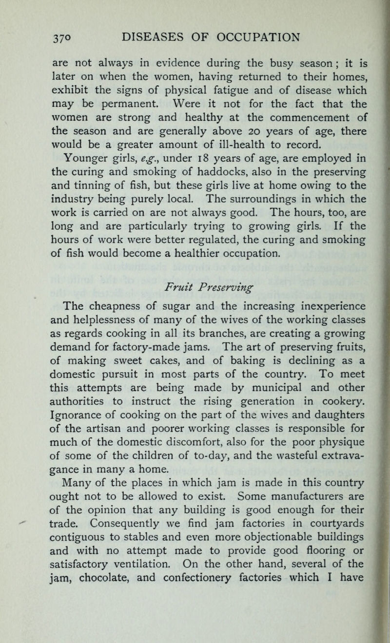 are not always in evidence during the busy season; it is later on when the women, having returned to their homes, exhibit the signs of physical fatigue and of disease which may be permanent. Were it not for the fact that the women are strong and healthy at the commencement of the season and are generally above 20 years of age, there would be a greater amount of ill-health to record. Younger girls, e.g., under 18 years of age, are employed in the curing and smoking of haddocks, also in the preserving and tinning of fish, but these girls live at home owing to the industry being purely local. The surroundings in which the work is carried on are not always good. The hours, too, are long and are particularly trying to growing girls. If the hours of work were better regulated, the curing and smoking of fish would become a healthier occupation. Fruit Preserving The cheapness of sugar and the increasing inexperience and helplessness of many of the wives of the working classes as regards cooking in all its branches, are creating a growing demand for factory-made jams. The art of preserving fruits, of making sweet cakes, and of baking is declining as a domestic pursuit in most parts of the country. To meet this attempts are being made by municipal and other authorities to instruct the rising generation in cookery. Ignorance of cooking on the part of the wives and daughters of the artisan and poorer working classes is responsible for much of the domestic discomfort, also for the poor physique of some of the children of to-day, and the wasteful extrava- gance in many a home. Many of the places in which jam is made in this country ought not to be allowed to exist. Some manufacturers are of the opinion that any building is good enough for their trade. Consequently we find jam factories in courtyards contiguous to stables and even more objectionable buildings and with no attempt made to provide good flooring or satisfactory ventilation. On the other hand, several of the jam, chocolate, and confectionery factories which I have