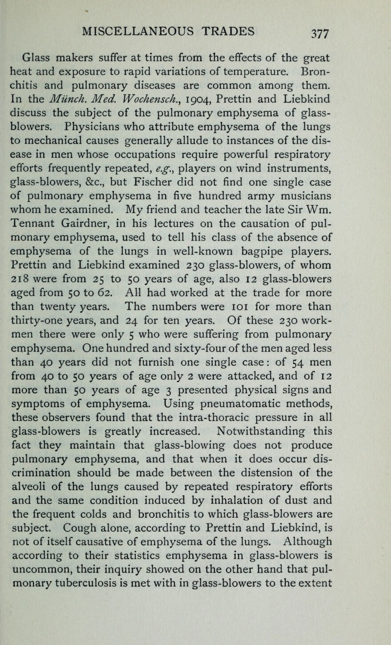 Glass makers suffer at times from the effects of the great heat and exposure to rapid variations of temperature. Bron- chitis and pulmonary diseases are common among them. In the Munch. Med. Wochensch., 1904, Prettin and Liebkind discuss the subject of the pulmonary emphysema of glass- blowers. Physicians who attribute emphysema of the lungs to mechanical causes generally allude to instances of the dis- ease in men whose occupations require powerful respiratory efforts frequently repeated, e.g.} players on wind instruments, glass-blowers, &c., but Fischer did not find one single case of pulmonary emphysema in five hundred army musicians whom he examined. My friend and teacher the late Sir Wm. Tennant Gairdner, in his lectures on the causation of pul- monary emphysema, used to tell his class of the absence of emphysema of the lungs in well-known bagpipe players. Prettin and Liebkind examined 230 glass-blowers, of whom 218 were from 25 to 50 years of age, also 12 glass-blowers aged from 50 to 62. All had worked at the trade for more than twenty years. The numbers were 101 for more than thirty-one years, and 24 for ten years. Of these 230 work- men there were only 5 who were suffering from pulmonary emphysema. One hundred and sixty-four of the men aged less than 40 years did not furnish one single case: of 54 men from 40 to 50 years of age only 2 were attacked, and of 12 more than 50 years of age 3 presented physical signs and symptoms of emphysema. Using pneumatomatic methods, these observers found that the intra-thoracic pressure in all glass-blowers is greatly increased. Notwithstanding this fact they maintain that glass-blowing does not produce pulmonary emphysema, and that when it does occur dis- crimination should be made between the distension of the alveoli of the lungs caused by repeated respiratory efforts and the same condition induced by inhalation of dust and the frequent colds and bronchitis to which glass-blowers are subject. Cough alone, according to Prettin and Liebkind, is not of itself causative of emphysema of the lungs. Although according to their statistics emphysema in glass-blowers is uncommon, their inquiry showed on the other hand that pul- monary tuberculosis is met with in glass-blowers to the extent