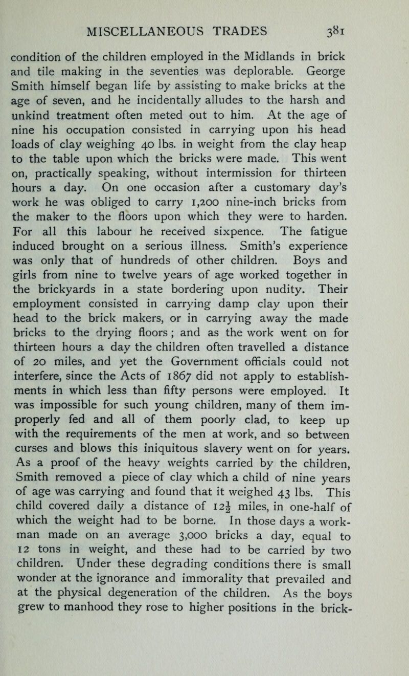 condition of the children employed in the Midlands in brick and tile making in the seventies was deplorable. George Smith himself began life by assisting to make bricks at the age of seven, and he incidentally alludes to the harsh and unkind treatment often meted out to him. At the age of nine his occupation consisted in carrying upon his head loads of clay weighing 40 lbs. in weight from the clay heap to the table upon which the bricks were made. This went on, practically speaking, without intermission for thirteen hours a day. On one occasion after a customary day’s work he was obliged to carry 1,200 nine-inch bricks from the maker to the floors upon which they were to harden. For all this labour he received sixpence. The fatigue induced brought on a serious illness. Smith’s experience was only that of hundreds of other children. Boys and girls from nine to twelve years of age worked together in the brickyards in a state bordering upon nudity. Their employment consisted in carrying damp clay upon their head to the brick makers, or in carrying away the made bricks to the drying floors ; and as the work went on for thirteen hours a day the children often travelled a distance of 20 miles, and yet the Government officials could not interfere, since the Acts of 1867 did not apply to establish- ments in which less than fifty persons were employed. It was impossible for such young children, many of them im- properly fed and all of them poorly clad, to keep up with the requirements of the men at work, and so between curses and blows this iniquitous slavery went on for years. As a proof of the heavy weights carried by the children, Smith removed a piece of clay which a child of nine years of age was carrying and found that it weighed 43 lbs. This child covered daily a distance of 12J miles, in one-half of which the weight had to be borne. In those days a work- man made on an average 3,000 bricks a day, equal to 12 tons in weight, and these had to be carried by two children. Under these degrading conditions there is small wonder at the ignorance and immorality that prevailed and at the physical degeneration of the children. As the boys grew to manhood they rose to higher positions in the brick-