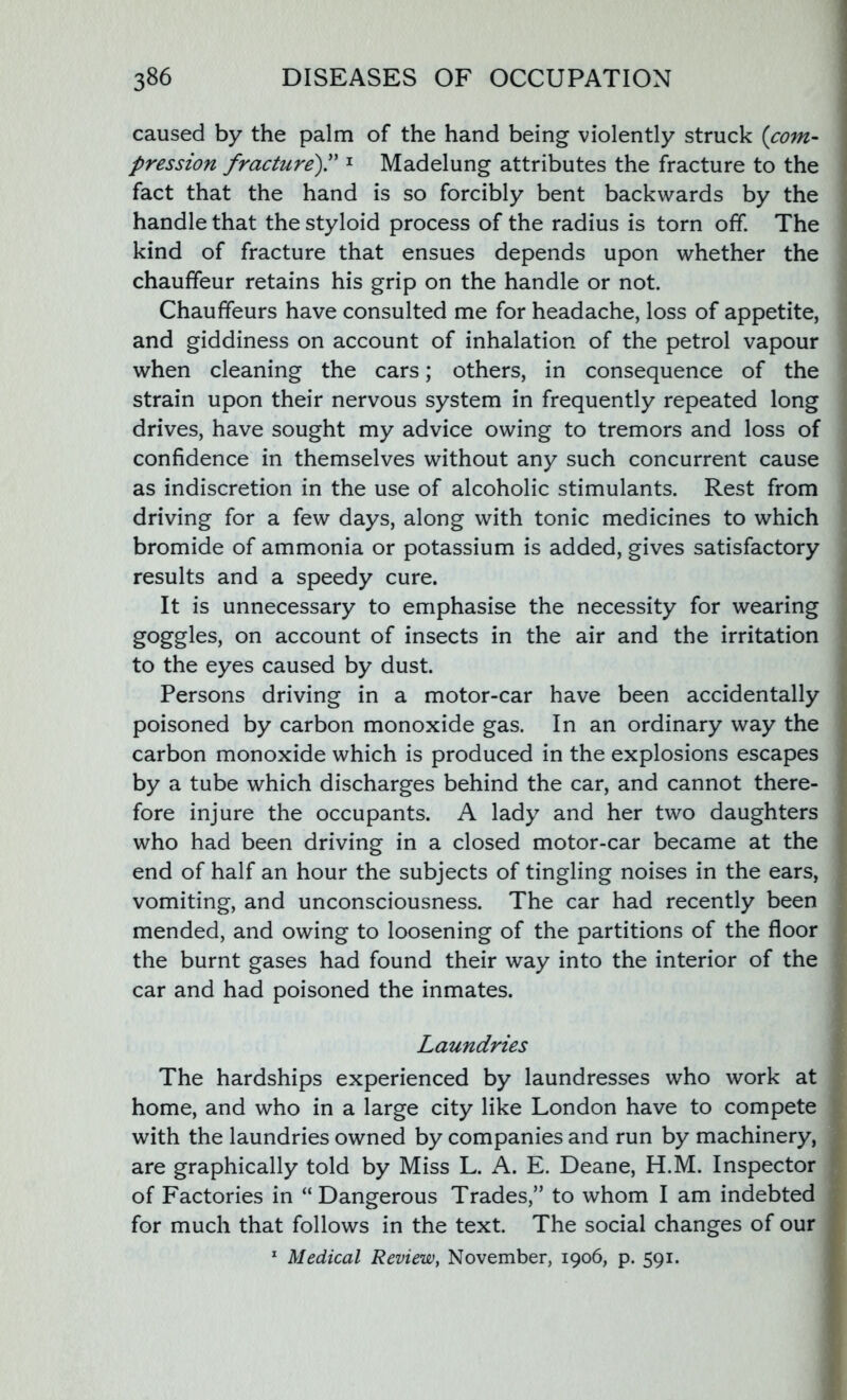 caused by the palm of the hand being violently struck (com- pression fracture).” 1 Madelung attributes the fracture to the fact that the hand is so forcibly bent backwards by the handle that the styloid process of the radius is torn off. The kind of fracture that ensues depends upon whether the chauffeur retains his grip on the handle or not. Chauffeurs have consulted me for headache, loss of appetite, and giddiness on account of inhalation of the petrol vapour when cleaning the cars; others, in consequence of the strain upon their nervous system in frequently repeated long drives, have sought my advice owing to tremors and loss of confidence in themselves without any such concurrent cause as indiscretion in the use of alcoholic stimulants. Rest from driving for a few days, along with tonic medicines to which bromide of ammonia or potassium is added, gives satisfactory results and a speedy cure. It is unnecessary to emphasise the necessity for wearing goggles, on account of insects in the air and the irritation to the eyes caused by dust. Persons driving in a motor-car have been accidentally poisoned by carbon monoxide gas. In an ordinary way the carbon monoxide which is produced in the explosions escapes by a tube which discharges behind the car, and cannot there- fore injure the occupants. A lady and her two daughters who had been driving in a closed motor-car became at the end of half an hour the subjects of tingling noises in the ears, vomiting, and unconsciousness. The car had recently been mended, and owing to loosening of the partitions of the floor the burnt gases had found their way into the interior of the car and had poisoned the inmates. Laundries The hardships experienced by laundresses who work at home, and who in a large city like London have to compete with the laundries owned by companies and run by machinery, are graphically told by Miss L. A. E. Deane, H.M. Inspector of Factories in “ Dangerous Trades,” to whom I am indebted for much that follows in the text. The social changes of our 1 Medical Review, November, 1906, p. 591.