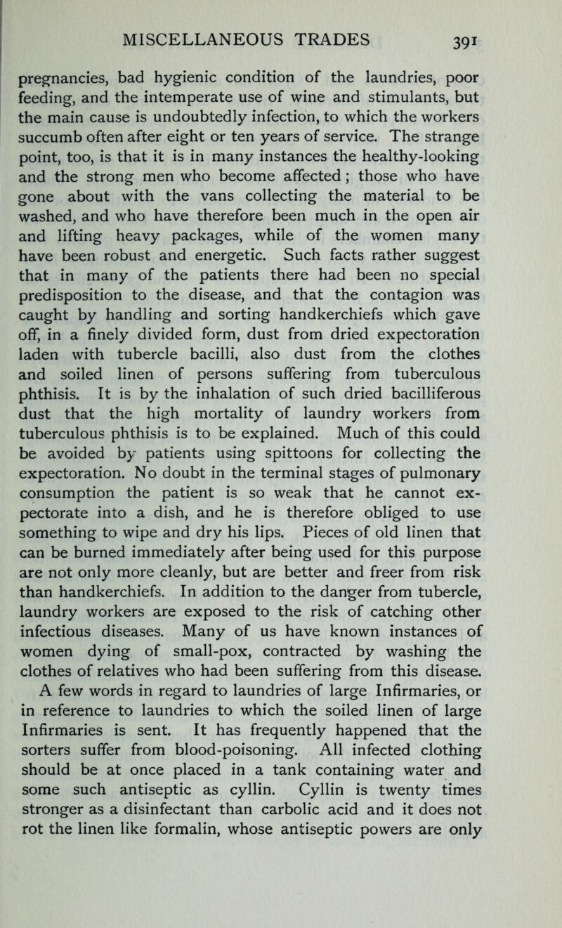 pregnancies, bad hygienic condition of the laundries, poor feeding, and the intemperate use of wine and stimulants, but the main cause is undoubtedly infection, to which the workers succumb often after eight or ten years of service. The strange point, too, is that it is in many instances the healthy-looking and the strong men who become affected; those who have gone about with the vans collecting the material to be washed, and who have therefore been much in the open air and lifting heavy packages, while of the women many have been robust and energetic. Such facts rather suggest that in many of the patients there had been no special predisposition to the disease, and that the contagion was caught by handling and sorting handkerchiefs which gave off, in a finely divided form, dust from dried expectoration laden with tubercle bacilli, also dust from the clothes and soiled linen of persons suffering from tuberculous phthisis. It is by the inhalation of such dried bacilliferous dust that the high mortality of laundry workers from tuberculous phthisis is to be explained. Much of this could be avoided by patients using spittoons for collecting the expectoration. No doubt in the terminal stages of pulmonary consumption the patient is so weak that he cannot ex- pectorate into a dish, and he is therefore obliged to use something to wipe and dry his lips. Pieces of old linen that can be burned immediately after being used for this purpose are not only more cleanly, but are better and freer from risk than handkerchiefs. In addition to the danger from tubercle, laundry workers are exposed to the risk of catching other infectious diseases. Many of us have known instances of women dying of small-pox, contracted by washing the clothes of relatives who had been suffering from this disease. A few words in regard to laundries of large Infirmaries, or in reference to laundries to which the soiled linen of large Infirmaries is sent. It has frequently happened that the sorters suffer from blood-poisoning. All infected clothing should be at once placed in a tank containing water and some such antiseptic as cyllin. Cyllin is twenty times stronger as a disinfectant than carbolic acid and it does not rot the linen like formalin, whose antiseptic powers are only