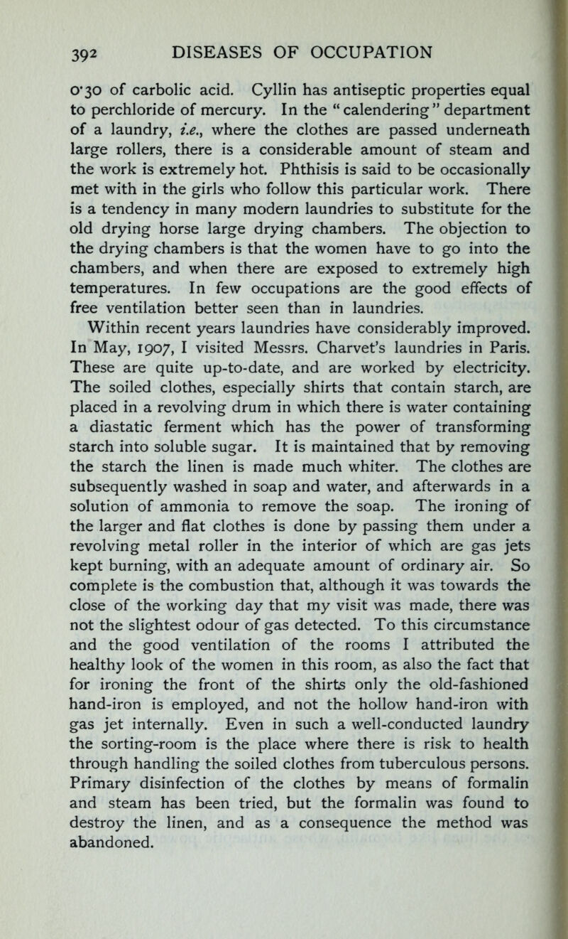 0*30 of carbolic acid. Cyllin has antiseptic properties equal to perchloride of mercury. In the “calendering” department of a laundry, i.e., where the clothes are passed underneath large rollers, there is a considerable amount of steam and the work is extremely hot. Phthisis is said to be occasionally met with in the girls who follow this particular work. There is a tendency in many modern laundries to substitute for the old drying horse large drying chambers. The objection to the drying chambers is that the women have to go into the chambers, and when there are exposed to extremely high temperatures. In few occupations are the good effects of free ventilation better seen than in laundries. Within recent years laundries have considerably improved. In May, 1907, I visited Messrs. Charvet’s laundries in Paris. These are quite up-to-date, and are worked by electricity. The soiled clothes, especially shirts that contain starch, are placed in a revolving drum in which there is water containing a diastatic ferment which has the power of transforming starch into soluble sugar. It is maintained that by removing the starch the linen is made much whiter. The clothes are subsequently washed in soap and water, and afterwards in a solution of ammonia to remove the soap. The ironing of the larger and flat clothes is done by passing them under a revolving metal roller in the interior of which are gas jets kept burning, with an adequate amount of ordinary air. So complete is the combustion that, although it was towards the close of the working day that my visit was made, there was not the slightest odour of gas detected. To this circumstance and the good ventilation of the rooms I attributed the healthy look of the women in this room, as also the fact that for ironing the front of the shirts only the old-fashioned hand-iron is employed, and not the hollow hand-iron with gas jet internally. Even in such a well-conducted laundry the sorting-room is the place where there is risk to health through handling the soiled clothes from tuberculous persons. Primary disinfection of the clothes by means of formalin and steam has been tried, but the formalin was found to destroy the linen, and as a consequence the method was abandoned.