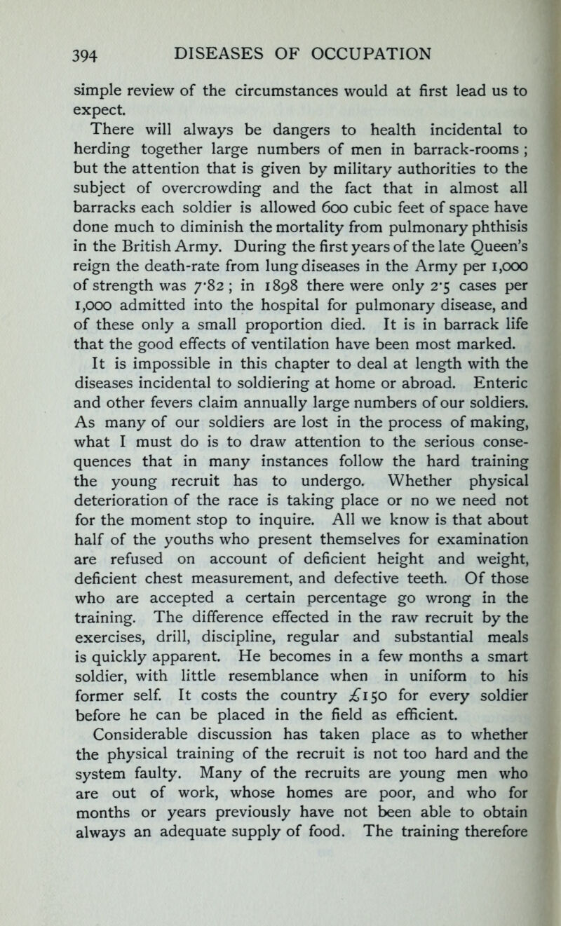 simple review of the circumstances would at first lead us to expect. There will always be dangers to health incidental to herding together large numbers of men in barrack-rooms ; but the attention that is given by military authorities to the subject of overcrowding and the fact that in almost all barracks each soldier is allowed 600 cubic feet of space have done much to diminish the mortality from pulmonary phthisis in the British Army. During the first years of the late Queen’s reign the death-rate from lung diseases in the Army per 1,000 of strength was 7*82 ; in 1898 there were only 2#5 cases per 1,000 admitted into the hospital for pulmonary disease, and of these only a small proportion died. It is in barrack life that the good effects of ventilation have been most marked. It is impossible in this chapter to deal at length with the diseases incidental to soldiering at home or abroad. Enteric and other fevers claim annually large numbers of our soldiers. As many of our soldiers are lost in the process of making, what I must do is to draw attention to the serious conse- quences that in many instances follow the hard training the young recruit has to undergo. Whether physical deterioration of the race is taking place or no we need not for the moment stop to inquire. All we know is that about half of the youths who present themselves for examination are refused on account of deficient height and weight, deficient chest measurement, and defective teeth. Of those who are accepted a certain percentage go wrong in the training. The difference effected in the raw recruit by the exercises, drill, discipline, regular and substantial meals is quickly apparent. He becomes in a few months a smart soldier, with little resemblance when in uniform to his former self. It costs the country ^150 for every soldier before he can be placed in the field as efficient. Considerable discussion has taken place as to whether the physical training of the recruit is not too hard and the system faulty. Many of the recruits are young men who are out of work, whose homes are poor, and who for months or years previously have not been able to obtain always an adequate supply of food. The training therefore