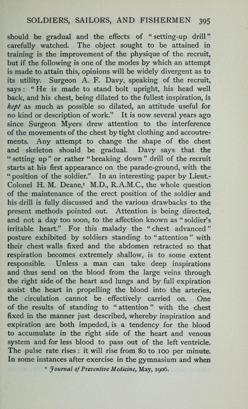 should be gradual and the effects of “ setting-up drill ” carefully watched. The object sought to be attained in training is the improvement of the physique of the recruit, but if the following is one of the modes by which an attempt is made to attain this, opinions will be widely divergent as to its utility. Surgeon A. F. Davy, speaking of the recruit, says : “ He is made to stand bolt upright, his head well back, and his chest, being dilated to the fullest inspiration, is kept as much as possible so dilated, an attitude useful for no kind or description of work.” It is now several years ago since Surgeon Myers drew attention to the interference of the movements of the chest by tight clothing and accoutre- ments. Any attempt to change the shape of the chest and skeleton should be gradual. Davy says that the “ setting up ” or rather “ breaking down ” drill of the recruit starts at his first appearance on the parade-ground, with the “position of the soldier.” In an interesting paper by Lieut.- Colonel H. M. Deane,1 M.D., R.A.M.C., the whole question of the maintenance of the erect position of the soldier and his drill is fully discussed and the various drawbacks to the present methods pointed out. Attention is being directed, and not a day too soon, to the affection known as “ soldier’s irritable heart.” For this malady the “ chest advanced ” posture exhibited by soldiers standing to “ attention ” with their chest walls fixed and the abdomen retracted so that respiration becomes extremely shallow, is to some extent responsible. Unless a man can take deep inspirations and thus send on the blood from the large veins through the right side of the heart and lungs and by full expiration assist the heart in propelling the blood into the arteries, the circulation cannot be effectively carried on. One of the results of standing to “ attention ” with the chest fixed in the manner just described, whereby inspiration and expiration are both impeded, is a tendency for the blood to accumulate in the right side of the heart and venous system and for less blood to pass out of the left ventricle. The pulse rate rises : it will rise from 80 to 100 per minute. In some instances after exercise in the gymnasium and when 1 Journal of Preventive Medicine, May, 1906.