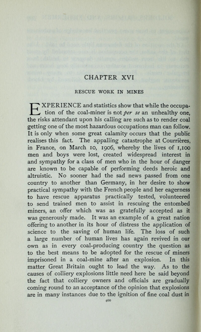 CHAPTER XVI RESCUE WORK IN MINES XPERIENCE and statistics show that while the occupa- 1 v tion of the coal-miner is not per se an unhealthy one, the risks attendant upon his calling are such as to render coal getting one of the most hazardous occupations man can follow. It is only when some great calamity occurs that the public realises this fact. The appalling catastrophe at Courrieres, in France, on March io, 1906, whereby the lives of 1,100 men and boys were lost, created widespread interest in and sympathy for a class of men who in the hour of danger are known to be capable of performing deeds heroic and altruistic. No sooner had the sad news passed from one country to another than Germany, in her desire to show practical sympathy with the French people and her eagerness to have rescue apparatus practically tested, volunteered to send trained men to assist in rescuing the entombed miners, an offer which was as gratefully accepted as it was generously made. It was an example of a great nation offering to another in its hour of distress the application of science to the saving of human life. The loss of such a large number of human lives has again revived in our own as in every coal-producing country the question as to the best means to be adopted for the rescue of miners imprisoned in a coal-mine after an explosion. In this matter Great Britain ought to lead the way. As to the causes of colliery explosions little need here be said beyond the fact that colliery owners and officials are gradually coming round to an acceptance of the opinion that explosions are in many instances due to the ignition of fine coal dust in