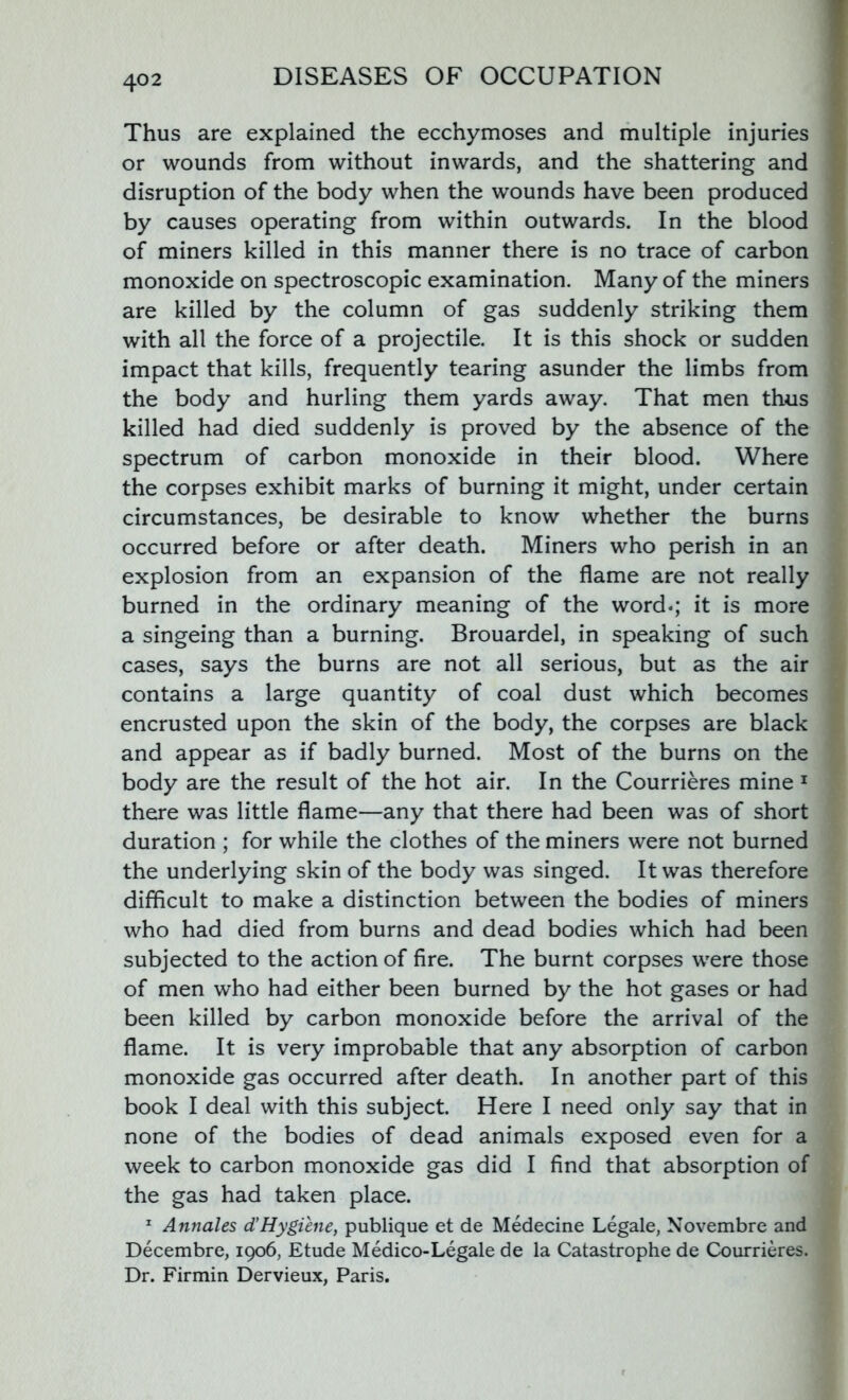 Thus are explained the ecchymoses and multiple injuries or wounds from without inwards, and the shattering and disruption of the body when the wounds have been produced by causes operating from within outwards. In the blood of miners killed in this manner there is no trace of carbon monoxide on spectroscopic examination. Many of the miners are killed by the column of gas suddenly striking them with all the force of a projectile. It is this shock or sudden impact that kills, frequently tearing asunder the limbs from the body and hurling them yards away. That men thus killed had died suddenly is proved by the absence of the spectrum of carbon monoxide in their blood. Where the corpses exhibit marks of burning it might, under certain circumstances, be desirable to know whether the burns occurred before or after death. Miners who perish in an explosion from an expansion of the flame are not really burned in the ordinary meaning of the word.; it is more a singeing than a burning. Brouardel, in speaking of such cases, says the burns are not all serious, but as the air contains a large quantity of coal dust which becomes encrusted upon the skin of the body, the corpses are black and appear as if badly burned. Most of the burns on the body are the result of the hot air. In the Courrieres mine 1 there was little flame—any that there had been was of short duration ; for while the clothes of the miners were not burned the underlying skin of the body was singed. It was therefore difficult to make a distinction between the bodies of miners who had died from burns and dead bodies which had been subjected to the action of fire. The burnt corpses were those of men who had either been burned by the hot gases or had been killed by carbon monoxide before the arrival of the flame. It is very improbable that any absorption of carbon monoxide gas occurred after death. In another part of this book I deal with this subject. Here I need only say that in none of the bodies of dead animals exposed even for a week to carbon monoxide gas did I find that absorption of the gas had taken place. 1 Annales d’Hygiene, publique et de Medecine Legale, Novembre and Decembre, 1906, Etude Medico-Legale de la Catastrophe de Courrieres. Dr. Firmin Dervieux, Paris.