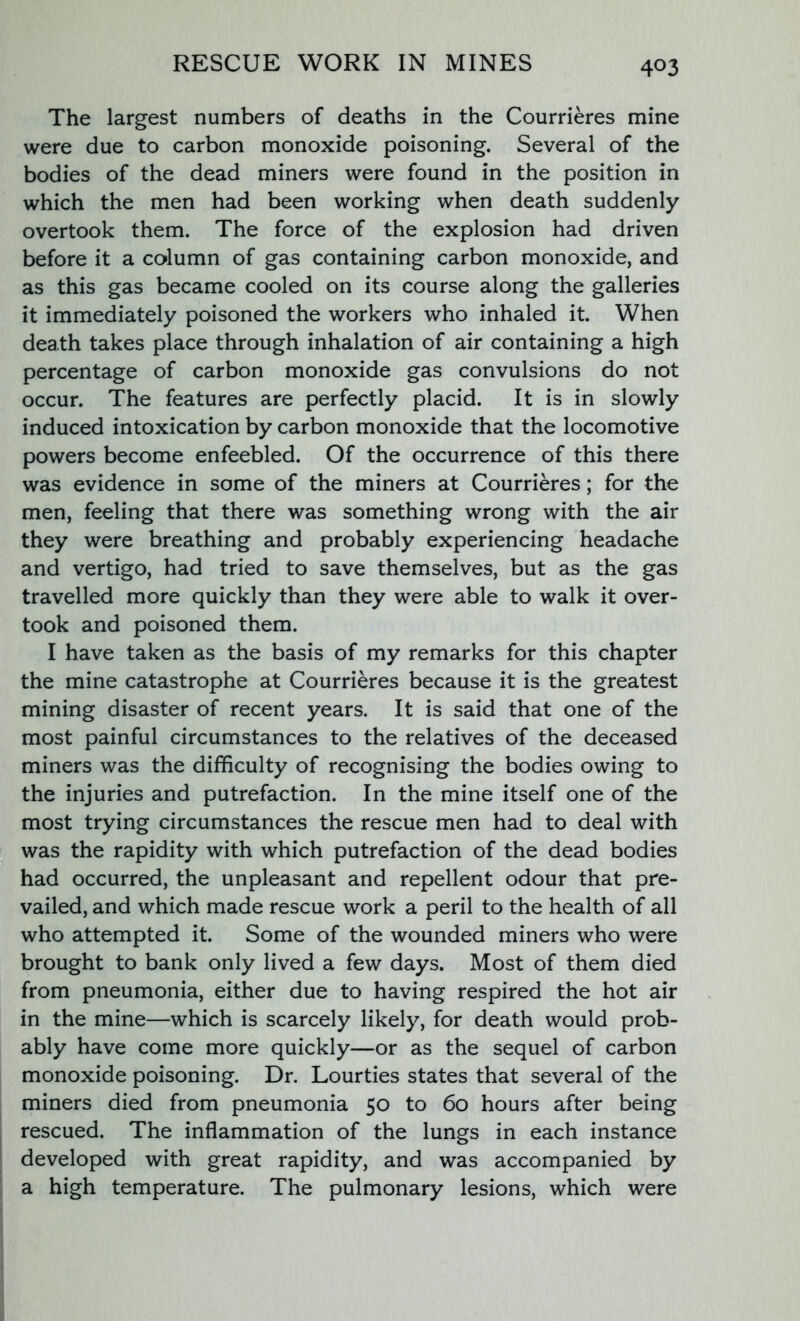 The largest numbers of deaths in the Courrieres mine were due to carbon monoxide poisoning. Several of the bodies of the dead miners were found in the position in which the men had been working when death suddenly overtook them. The force of the explosion had driven before it a column of gas containing carbon monoxide, and as this gas became cooled on its course along the galleries it immediately poisoned the workers who inhaled it. When death takes place through inhalation of air containing a high percentage of carbon monoxide gas convulsions do not occur. The features are perfectly placid. It is in slowly induced intoxication by carbon monoxide that the locomotive powers become enfeebled. Of the occurrence of this there was evidence in some of the miners at Courrieres; for the men, feeling that there was something wrong with the air they were breathing and probably experiencing headache and vertigo, had tried to save themselves, but as the gas travelled more quickly than they were able to walk it over- took and poisoned them. I have taken as the basis of my remarks for this chapter the mine catastrophe at Courrieres because it is the greatest mining disaster of recent years. It is said that one of the most painful circumstances to the relatives of the deceased miners was the difficulty of recognising the bodies owing to the injuries and putrefaction. In the mine itself one of the most trying circumstances the rescue men had to deal with was the rapidity with which putrefaction of the dead bodies had occurred, the unpleasant and repellent odour that pre- vailed, and which made rescue work a peril to the health of all who attempted it. Some of the wounded miners who were brought to bank only lived a few days. Most of them died from pneumonia, either due to having respired the hot air in the mine—which is scarcely likely, for death would prob- ably have come more quickly—or as the sequel of carbon monoxide poisoning. Dr. Lourties states that several of the miners died from pneumonia 50 to 60 hours after being rescued. The inflammation of the lungs in each instance developed with great rapidity, and was accompanied by a high temperature. The pulmonary lesions, which were