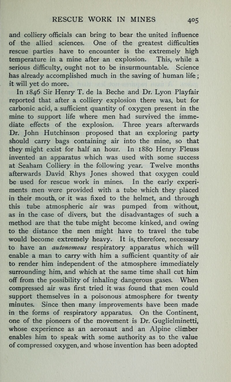 4°5 and colliery officials can bring to bear the united influence of the allied sciences. One of the greatest difficulties rescue parties have to encounter is the extremely high temperature in a mine after an explosion. This, while a serious difficulty, ought not to be insurmountable. Science has already accomplished much in the saving of human life ; it will yet do more. In 1846 Sir Henry T. de la Beche and Dr. Lyon Playfair reported that after a colliery explosion there was, but for carbonic acid, a sufficient quantity of oxygen present in the mine to support life where men had survived the imme- diate effects of the explosion. Three years afterwards Dr. John Hutchinson proposed that an exploring party should carry bags containing air into the mine, so that they might exist for half an hour. In 1880 Henry Fleuss invented an apparatus which was used with some success at Seaham Colliery in the following year. Twelve months afterwards David Rhys Jones showed that oxygen could be used for rescue work in mines. In the early experi- ments men were provided with a tube which they placed in their mouth, or it was fixed to the helmet, and through this tube atmospheric air was pumped from without, as in the case of divers, but the disadvantages of such a method are that the tube might become kinked, and owing to the distance the men might have to travel the tube would become extremely heavy. It is, therefore, necessary to have an autonomous respiratory apparatus which will enable a man to carry with him a sufficient quantity of air to render him independent of the atmosphere immediately surrounding him, and which at the same time shall cut him off from the possibility of inhaling dangerous gases. When compressed air was first tried it was found that men could support themselves in a poisonous atmosphere for twenty minutes. Since then many improvements have been made in the forms of respiratory apparatus. On the Continent, one of the pioneers of the movement is Dr. Guglielminetti, whose experience as an aeronaut and an Alpine climber enables him to speak with some authority as to the value of compressed oxygen, and whose invention has been adopted