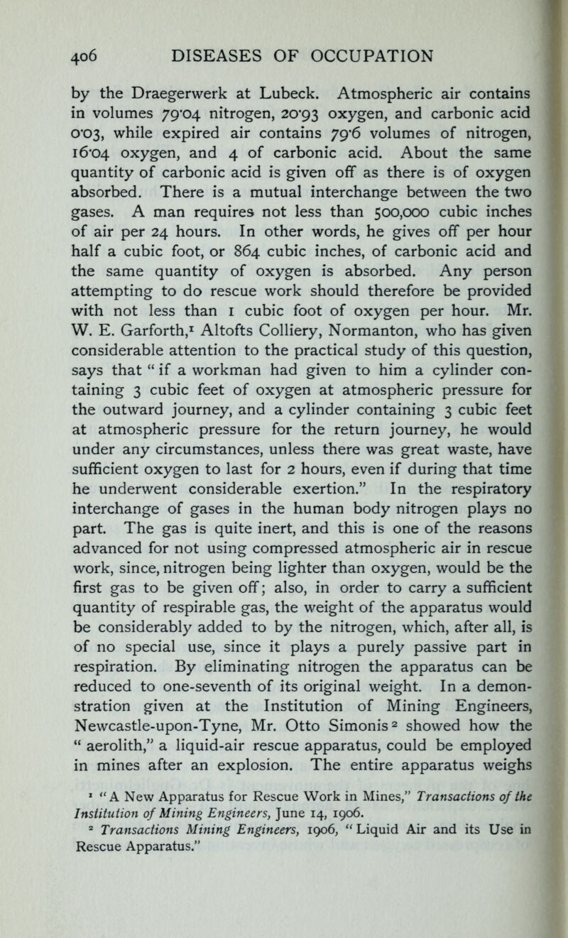 by the Draegerwerk at Lubeck. Atmospheric air contains in volumes 79*04 nitrogen, 20*93 oxygen, and carbonic acid 0*03, while expired air contains 79*6 volumes of nitrogen, 16*04 oxygcn, and 4 of carbonic acid. About the same quantity of carbonic acid is given off as there is of oxygen absorbed. There is a mutual interchange between the two gases. A man requires not less than 500,000 cubic inches of air per 24 hours. In other words, he gives off per hour half a cubic foot, or 864 cubic inches, of carbonic acid and the same quantity of oxygen is absorbed. Any person attempting to do rescue work should therefore be provided with not less than 1 cubic foot of oxygen per hour. Mr. W. E. Garforth,1 Altofts Colliery, Normanton, who has given considerable attention to the practical study of this question, says that “ if a workman had given to him a cylinder con- taining 3 cubic feet of oxygen at atmospheric pressure for the outward journey, and a cylinder containing 3 cubic feet at atmospheric pressure for the return journey, he would under any circumstances, unless there was great waste, have sufficient oxygen to last for 2 hours, even if during that time he underwent considerable exertion.” In the respiratory interchange of gases in the human body nitrogen plays no part. The gas is quite inert, and this is one of the reasons advanced for not using compressed atmospheric air in rescue work, since, nitrogen being lighter than oxygen, would be the first gas to be given off; also, in order to carry a sufficient quantity of respirable gas, the weight of the apparatus would be considerably added to by the nitrogen, which, after all, is of no special use, since it plays a purely passive part in respiration. By eliminating nitrogen the apparatus can be reduced to one-seventh of its original weight. In a demon- stration given at the Institution of Mining Engineers, Newcastle-upon-Tyne, Mr. Otto Simonis2 showed how the “ aerolith,” a liquid-air rescue apparatus, could be employed in mines after an explosion. The entire apparatus weighs 1 “A New Apparatus for Rescue Work in Mines,” Transactions of the Institution of Mining Engineers, June 14, 1906. 2 Transactions Mining Engineers, 1906, “ Liquid Air and its Use in Rescue Apparatus.”