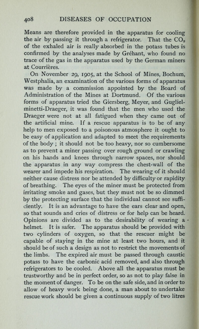Means are therefore provided in the apparatus for cooling the air by passing it through a refrigerator. That the C02 of the exhaled air is really absorbed in the potass tubes is confirmed by the analyses made by Grehant, who found no trace of the gas in the apparatus used by the German miners at Courrieres. On November 29, 1905, at the School of Mines, Bochum, Westphalia, an examination of the various forms of apparatus was made by a commission appointed by the Board of Administration of the Mines at Dortmund. Of the various forms of apparatus tried the Giersberg, Meyer, and Gugliel- minetti-Draeger, it was found that the men who used the Draeger were not at all fatigued when they came out of the artificial mine. If a rescue apparatus is to be of any help to men exposed to a poisonous atmosphere it ought to be easy of application and adapted to meet the requirements of the body ; it should not be too heavy, nor so cumbersome as to prevent a miner passing over rough ground or crawling on his hands and knees through narrow spaces, nor should the apparatus in any way compress the chest-wall of the wearer and impede his respiration. The wearing of it should neither cause distress nor be attended by difficulty or rapidity of breathing. The eyes of the miner must be protected from irritating smoke and gases, but they must not be so dimmed by the protecting surface that the individual cannot see suffi- ciently. It is an advantage to have the ears clear and open, so that sounds and cries of distress or for help can be heard. Opinions are divided as to the desirability of wearing a * helmet It is safer. The apparatus should be provided with two cylinders of oxygen, so that the rescuer might be capable of staying in the mine at least two hours, and it should be of such a design as not to restrict the movements of the limbs. The expired air must be passed through caustic potass to have the carbonic acid removed, and also through refrigerators to be cooled. Above all the apparatus must be trustworthy and be in perfect order, so as not to play false in the moment of danger. To be on the safe side, and in order to allow of heavy work being done, a man about to undertake rescue work should be given a continuous supply of two litres