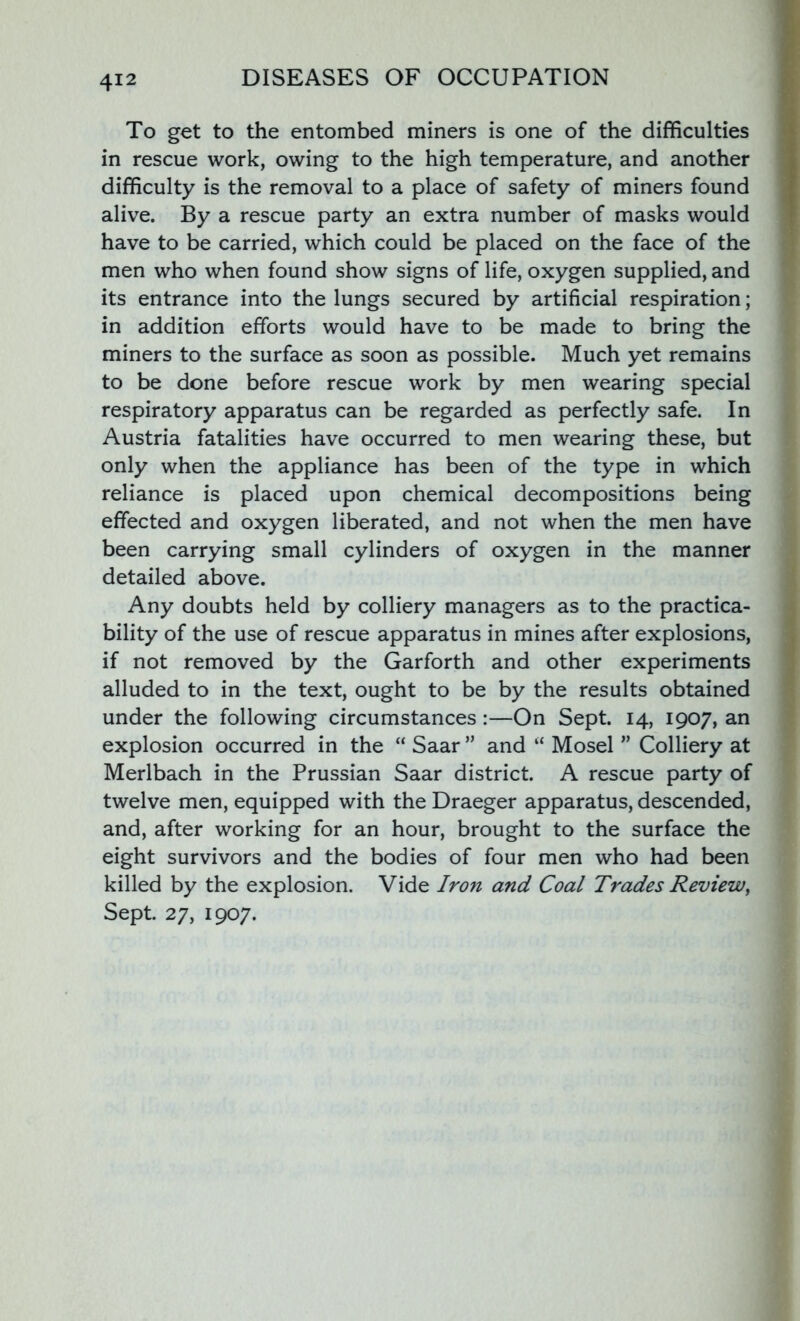 To get to the entombed miners is one of the difficulties in rescue work, owing to the high temperature, and another difficulty is the removal to a place of safety of miners found alive. By a rescue party an extra number of masks would have to be carried, which could be placed on the face of the men who when found show signs of life, oxygen supplied, and its entrance into the lungs secured by artificial respiration; in addition efforts would have to be made to bring the miners to the surface as soon as possible. Much yet remains to be done before rescue work by men wearing special respiratory apparatus can be regarded as perfectly safe. In Austria fatalities have occurred to men wearing these, but only when the appliance has been of the type in which reliance is placed upon chemical decompositions being effected and oxygen liberated, and not when the men have been carrying small cylinders of oxygen in the manner detailed above. Any doubts held by colliery managers as to the practica- bility of the use of rescue apparatus in mines after explosions, if not removed by the Garforth and other experiments alluded to in the text, ought to be by the results obtained under the following circumstances:—On Sept. 14, 1907, an explosion occurred in the “ Saar ” and “ Mosel ” Colliery at Merlbach in the Prussian Saar district. A rescue party of twelve men, equipped with the Draeger apparatus, descended, and, after working for an hour, brought to the surface the eight survivors and the bodies of four men who had been killed by the explosion. Vide Iron and Coal Trades Review, Sept. 27, 1907.