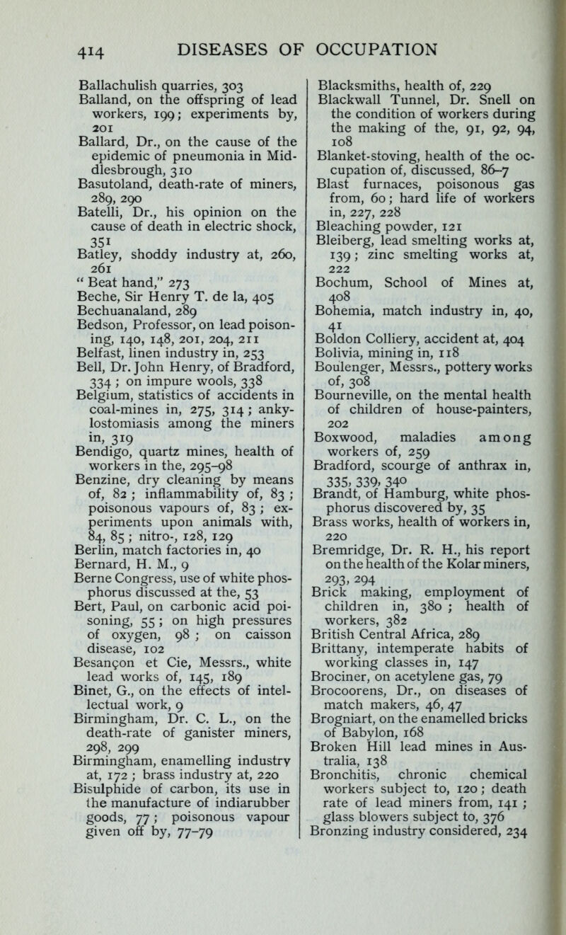 Ballachulish quarries, 303 Balland, on the offspring of lead workers, 199; experiments by, 201 Ballard, Dr., on the cause of the epidemic of pneumonia in Mid- dlesbrough, 310 Basutoland, death-rate of miners, 289, 290 Batelli, Dr., his opinion on the cause of death in electric shock, 351 Batley, shoddy industry at, 260, 261 “ Beat hand,” 273 Beche, Sir Henry T. de la, 405 Bechuanaland, 289 Bedson, Professor, on lead poison- ing, 140, 148, 201, 204, 211 Belfast, linen industry in, 253 Bell, Dr. John Henry, of Bradford, 334 ; on impure wools, 338 Belgium, statistics of accidents in coal-mines in, 275, 314; anky- lostomiasis among the miners in, 319 Bendigo, quartz mines, health of workers in the, 295-98 Benzine, dry cleaning by means of, 82 ; inflammability of, 83 ; poisonous vapours of, 83 ; ex- periments upon animals with, 84, 85 ; nitro-, 128, 129 Berlin, match factories in, 40 Bernard, H. M., 9 Berne Congress, use of white phos- phorus discussed at the, 53 Bert, Paul, on carbonic acid poi- soning, 55 ; on high pressures of oxygen, 98 ; on caisson disease, 102 Besangon et Cie, Messrs., white lead works of, 145, 189 Binet, G., on the effects of intel- lectual work, 9 Birmingham, Dr. C. L., on the death-rate of ganister miners, 298, 299 Birmingham, enamelling industry at, 172 ; brass industry at, 220 Bisulphide of carbon, its use in the manufacture of indiarubber goods, 77; poisonous vapour given off by, 77-79 Blacksmiths, health of, 229 Blackwall Tunnel, Dr. Snell on the condition of workers during the making of the, 91, 92, 94, 108 Blanket-stoving, health of the oc- cupation of, discussed, 86-7 Blast furnaces, poisonous gas from, 60; hard life of workers in, 227, 228 Bleaching powder, 121 Bleiberg, lead smelting works at, 139; zinc smelting works at, 222 Bochum, School of Mines at, 408 Bohemia, match industry in, 40, 4i Boldon Colliery, accident at, 404 Bolivia, mining in, 118 Boulenger, Messrs., pottery works of, 308 Bourneville, on the mental health of children of house-painters, 202 Boxwood, maladies among workers of, 259 Bradford, scourge of anthrax in, 335; 339; 34° Brandt, of Hamburg, white phos- phorus discovered by, 35 Brass works, health of workers in, 220 Bremridge, Dr. R. H., his report on the health of the Kolar miners, 293, 294 Brick making, employment of children in, 380 ; health of workers, 382 British Central Africa, 289 Brittany, intemperate habits of working classes in, 147 Brociner, on acetylene gas, 79 Brocoorens, Dr., on diseases of match makers, 46, 47 Brogniart, on the enamelled bricks of Babylon, 168 Broken Hill lead mines in Aus- tralia, 138 Bronchitis, chronic chemical workers subject to, 120; death rate of lead miners from, 141 ; glass blowers subject to, 376 Bronzing industry considered, 234