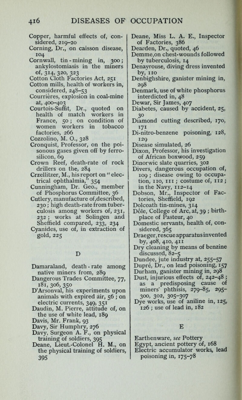 Copper, harmful effects of, con- sidered, 219-20 Corning, Dr., on caisson disease, 104 Cornwall, tin - mining in, 300; ankylostomiasis in the miners of, 314, 320, 323 Cotton Cloth Factories Act, 251 Cotton mills, health of workers in, considered, 248-53 Courrieres, explosion in coal-mine at, 400-403 Courtois-Suffit, Dr., quoted on health of match workers in France, 50; on condition of women workers in tobacco factories, 266 Cozzolino, M. O., 328 Cronquist, Professor, on the poi- sonous gases given off by ferro- silicon, 69 Crown Reef, death-rate of rock drillers on the, 284 Crzellitzer, M., his report on “ elec- trical ophthalmia,” 354 Cunningham, Dr. Geo., member of Phosphorus Committee, 36 Cutlery, manufacture of,described, 230; high death-rate from tuber- culosis among workers of, 231, 232; works at Solingen and Sheffield compared, 233, 234 Cyanides, use of, in extraction of gold, 225 D Damaraland, death - rate among native miners from, 289 Dangerous Trades Committee, 77, 181, 306, 350 D’Arsonval, his experiments upon animals with expired air, 56 ; on electric currents, 349, 351 Daudin, M. Pierre, attitude of, on the use of white lead, 189 Davis, Mr. Frank, 93 Davy, Sir Humphry, 276 Davy, Surgeon A. F., on physical training of soldiers, 395 Deane, Lieut.-Colonel H. M., on the physical training of soldiers, 395 Deane, Miss L. A. E., Inspector of Factories, 386 Dearden, Dr., quoted, 46 Demme,on chest-wounds followed by tuberculosis, 14 Denayrouse, diving dress invented by, no Denbighshire, ganister mining in, 298 Denmark, use of white phosphorus interdicted in, 48 Dewar, Sir James, 407 Diabetes, caused by accident, 25, 3° Diamond cutting described, 170, 171 Di-nitro-benzene poisoning, 128, 129 Disease simulated, 26 Dixon, Professor, his investigation of African boxwood, 259 Dinorwic slate quarries, 302 Divers, dangerous occupation of, 109 ; disease owing to occupa- tion, no, in ; costume of, 112 ; in the Navy, 112-14 Dobson, Mr., Inspector of Fac- tories, Sheffield, 192 Dolcoath tin-mines, 314 Dole, College of Arc, at, 39 ; birth- place of Pasteur, 40 Domestic servants, health of, con- sidered, 365 Draeger, rescue apparatus invented by, 408, 410, 411 Dry cleaning by means of benzine discussed, 82-5 Dundee, jute industry at, 255-57 Dupre, Dr., on lead poisoning, 157 Durham, ganister mining in, 298 Dust, injurious effects of, 242-48 ; as a predisposing cause of miners’ phthisis, 279-85, 295- 300, 302, 305-307 Dye works, use of aniline in, 125, 126 ; use of lead in, 182 E Earthenware, see Pottery Egypt, ancient pottery of, 168 Electric accumulator works, lead poisoning in, 175-78