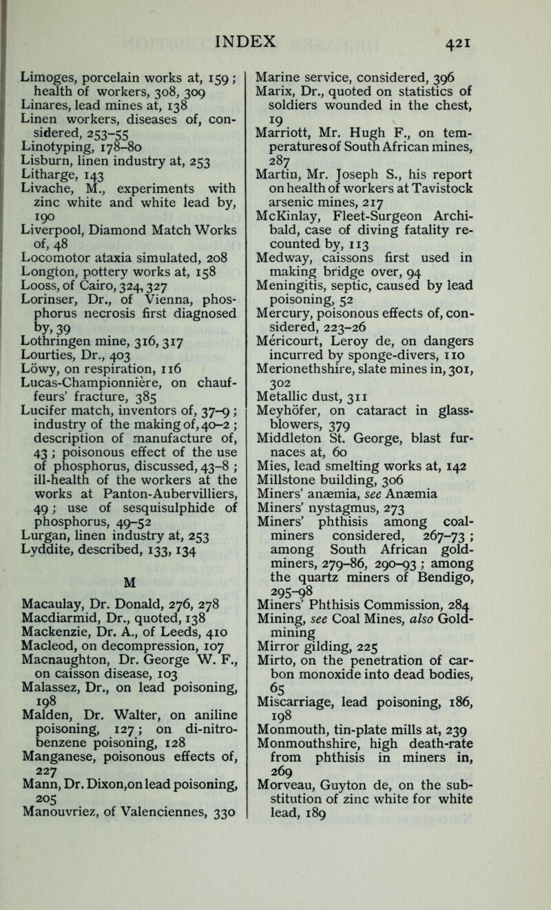 Limoges, porcelain works at, 159; health of workers, 308, 309 Linares, lead mines at, 138 Linen workers, diseases of, con- sidered, 253-55 Linotyping, 178-80 Lisburn, linen industry at, 253 Litharge, 143 Livache, M., experiments with zinc white and white lead by, 190 Liverpool, Diamond Match Works of, 48 Locomotor ataxia simulated, 208 Longton, pottery works at, 158 Looss, of Cairo, 324,327 Lorinser, Dr., of Vienna, phos- phorus necrosis first diagnosed by, 39 Lothringen mine, 316, 317 Lourties, Dr., 403 Lowy, on respiration, 116 Lucas-Championniere, on chauf- feurs’ fracture, 385 Lucifer match, inventors of, 37-9; industry of the making of, 40-2 ; description of manufacture of, 43 ; poisonous effect of the use of phosphorus, discussed, 43-8 ; ill-health of the workers at the works at Panton-Aubervilliers, 49; use of sesquisulphide of phosphorus, 49-52 Lurgan, linen industry at, 253 Lyddite, described, 133,134 M Macaulay, Dr. Donald, 276, 278 Macdiarmid, Dr., quoted, 138 Mackenzie, Dr. A., of Leeds, 410 Macleod, on decompression, 107 Macnaughton, Dr. George W. F., on caisson disease, 103 Malassez, Dr., on lead poisoning, 198 Malden, Dr. Walter, on aniline poisoning, 127; on di-nitro- benzene poisoning, 128 Manganese, poisonous effects of, 227 Mann, Dr. Dixon,on lead poisoning, 205 Manouvriez, of Valenciennes, 330 Marine service, considered, 396 Marix, Dr., quoted on statistics of soldiers wounded in the chest, 19 Marriott, Mr. Hugh F., on tem- peratures of South African mines, 287 Martin, Mr. Joseph S., his report on health of workers at Tavistock arsenic mines, 217 McKinlay, Fleet-Surgeon Archi- bald, case of diving fatality re- counted by, 113 Medway, caissons first used in making bridge over, 94 Meningitis, septic, caused by lead poisoning, 52 Mercury, poisonous effects of, con- sidered, 223-26 Mericourt, Leroy de, on dangers incurred by sponge-divers, 110 Merionethshire, slate mines in, 301, 302 Metallic dust, 311 Meyhofer, on cataract in glass- blowers, 379 Middleton St. George, blast fur- naces at, 60 Mies, lead smelting works at, 142 Millstone building, 306 Miners’ anaemia, see Anaemia Miners’ nystagmus, 273 Miners’ phthisis among coal- miners considered, 267-73 ; among South African gold- miners, 279-86, 290-93 ; among the quartz miners of Bendigo, 295-98 Miners’ Phthisis Commission, 284 Mining, see Coal Mines, also Gold- mining Mirror gilding, 225 Mirto, on the penetration of car- bon monoxide into dead bodies, 6S Miscarriage, lead poisoning, 186, 198 Monmouth, tin-plate mills at, 239 Monmouthshire, high death-rate from phthisis in miners in, 269 Morveau, Guyton de, on the sub- stitution of zinc white for white lead, 189