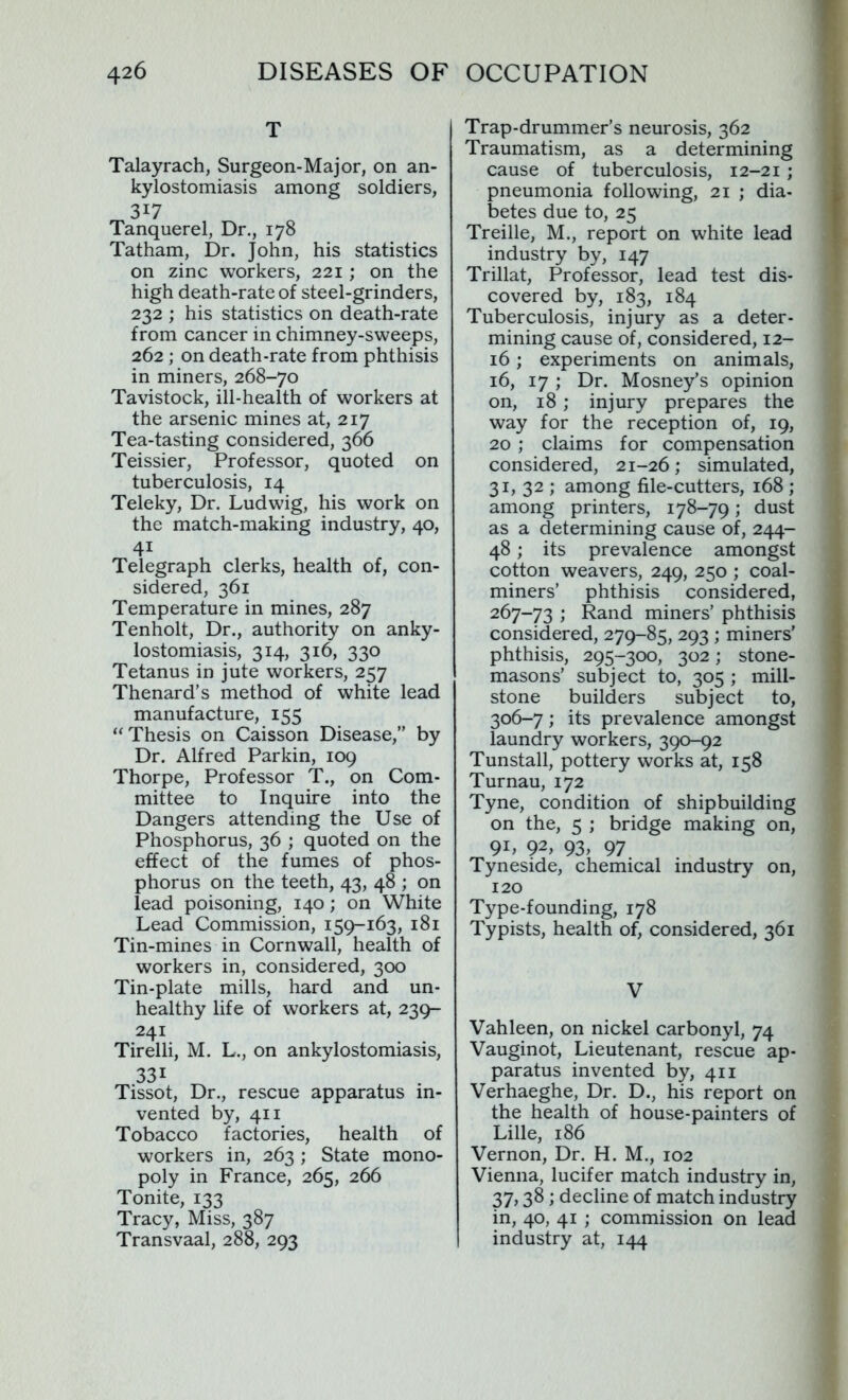 T Talayrach, Surgeon-Major, on an- kylostomiasis among soldiers, 3*7 Tanquerel, Dr., 178 Tatham, Dr. John, his statistics on zinc workers, 221; on the high death-rate of steel-grinders, 232 ; his statistics on death-rate from cancer in chimney-sweeps, 262 ; on death-rate from phthisis in miners, 268-70 Tavistock, ill-health of workers at the arsenic mines at, 217 Tea-tasting considered, 366 Teissier, Professor, quoted on tuberculosis, 14 Teleky, Dr. Ludwig, his work on the match-making industry, 40, Telegraph clerks, health of, con- sidered, 361 Temperature in mines, 287 Tenholt, Dr., authority on anky- lostomiasis, 314, 316, 330 Tetanus in jute workers, 257 Thenard’s method of white lead manufacture, 155 “Thesis on Caisson Disease,” by Dr. Alfred Parkin, 109 Thorpe, Professor T., on Com- mittee to Inquire into the Dangers attending the Use of Phosphorus, 36 ; quoted on the effect of the fumes of phos- phorus on the teeth, 43, 48 ; on lead poisoning, 140; on White Lead Commission, 159-163, 181 Tin-mines in Cornwall, health of workers in, considered, 300 Tin-plate mills, hard and un- healthy life of workers at, 239- 241 Tirelli, M. L., on ankylostomiasis, 331 Tissot, Dr., rescue apparatus in- vented by, 411 Tobacco factories, health of workers in, 263; State mono- poly in France, 265, 266 Tonite, 133 Tracy, Miss, 387 Transvaal, 288, 293 Trap-drummer’s neurosis, 362 Traumatism, as a determining cause of tuberculosis, 12-21 ; pneumonia following, 21 ; dia- betes due to, 25 Treille, M., report on white lead industry by, 147 Trillat, Professor, lead test dis- covered by, 183, 184 Tuberculosis, injury as a deter- mining cause of, considered, 12- 16; experiments on animals, 16, 17 ; Dr. Mosney’s opinion on, 18; injury prepares the way for the reception of, 19, 20; claims for compensation considered, 21-26; simulated, 31, 32 ; among file-cutters, 168 ; among printers, 178-79; dust as a determining cause of, 244- 48; its prevalence amongst cotton weavers, 249, 250 ; coal- miners’ phthisis considered, 267-73 ; Rand miners’ phthisis considered, 279-85, 293 ; miners’ phthisis, 295-300, 302; stone- masons’ subject to, 305 ; mill- stone builders subject to, 306-7; its prevalence amongst laundry workers, 390-92 Tunstall, pottery works at, 158 Turnau, 172 Tyne, condition of shipbuilding on the, 5 ; bridge making on, 91, 92> 93> 97 Tyneside, chemical industry on, 120 Type-founding, 178 Typists, health of, considered, 361 V Vahleen, on nickel carbonyl, 74 Vauginot, Lieutenant, rescue ap- paratus invented by, 411 Verhaeghe, Dr. D., his report on the health of house-painters of Lille, 186 Vernon, Dr. H. M., 102 Vienna, lucifer match industry in, 37, 38; decline of match industry in, 40, 41 ; commission on lead industry at, 144