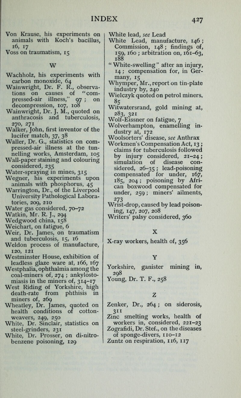 Von Krause, his experiments on animals with Koch’s bacillus, 16, 17 Voss on traumatism, 15 W Wachholz, his experiments with carbon monoxide, 64 Wainwright, Dr. F. R., observa- tions on causes of “com- pressed-air illness,” 97 ; on decompression, 107, 108 Wainwright, Dr. J. M., quoted on anthracosis and tuberculosis, 270, 271 Walker, John, first inventor of the lucifer match, 37, 38 Waller, Dr. G., statistics on com- pressed-air illness at the tun- nelling works, Amsterdam, 105 Wall-paper staining and colouring considered, 235 Water-spraying in mines, 315 Wegner, his experiments upon animals with phosphorus, 45 Warrington, Dr., of the Liverpool University Pathological Labora- tories, 209, 210 Water gas considered, 70-72 Watkin, Mr. R. J., 294 Wedgwood china, 158 Weichart, on fatigue, 6 Weir, Dr. James, on traumatism and tuberculosis, 15, 16 Weldon process of manufacture, 120, 121 Westminster House, exhibition of leadless glaze ware at, 166, 167 Westphalia, ophthalmia among the coal-miners of, 274 ; ankylosto- miasis in the miners of, 314-17 West Riding of Yorkshire, high death-rate from phthisis in miners of, 269 Wheatley, Dr. James, quoted on health conditions of cotton- weavers, 249, 250 White, Dr. Sinclair, statistics on steel-grinders, 231 White, Dr. Prosser, on di-nitro- benzene poisoning, 129 White lead, see Lead White Lead, manufacture, 146; Commission, 148; findings of, 159, 160 ; arbitration on, 161-63, 188 “White-swelling” after an injury, 14; compensation for, in Ger- many, 15 Whymper, Mr., report on tin-plate industry by, 240 Wielczyk quoted on petrol miners, 8S Witwatersrand, gold mining at, 283, 321 Wolf-Eissner on fatigue, 7 Wolverhampton, enamelling in- dustry at, 172 Woolsorters’ disease, see Anthrax Workmen’s Compensation Act, 13 ; claims for tuberculosis followed by injury considered, 21-24 J simulation of disease con- sidered, 26-35 y lead-poisoning compensated for under, 167, 185, 204; poisoning by Afri- can boxwood compensated for under, 259; miners’ ailments, 273 Wrist-drop, caused by lead poison- ing, 147, 207, 208 Writers’ palsy considered, 360 X X-ray workers, health of, 356 Y Yorkshire, ganister mining in, 298 Young, Dr. T. F., 258 Z Zenker, Dr., 264; on siderosis, Zinc smelting works, health of workers in, considered, 221-23 Zografidi, Dr. Stef., on the diseases of sponge-divers, 110-12 Zuntz on respiration, 116, 117