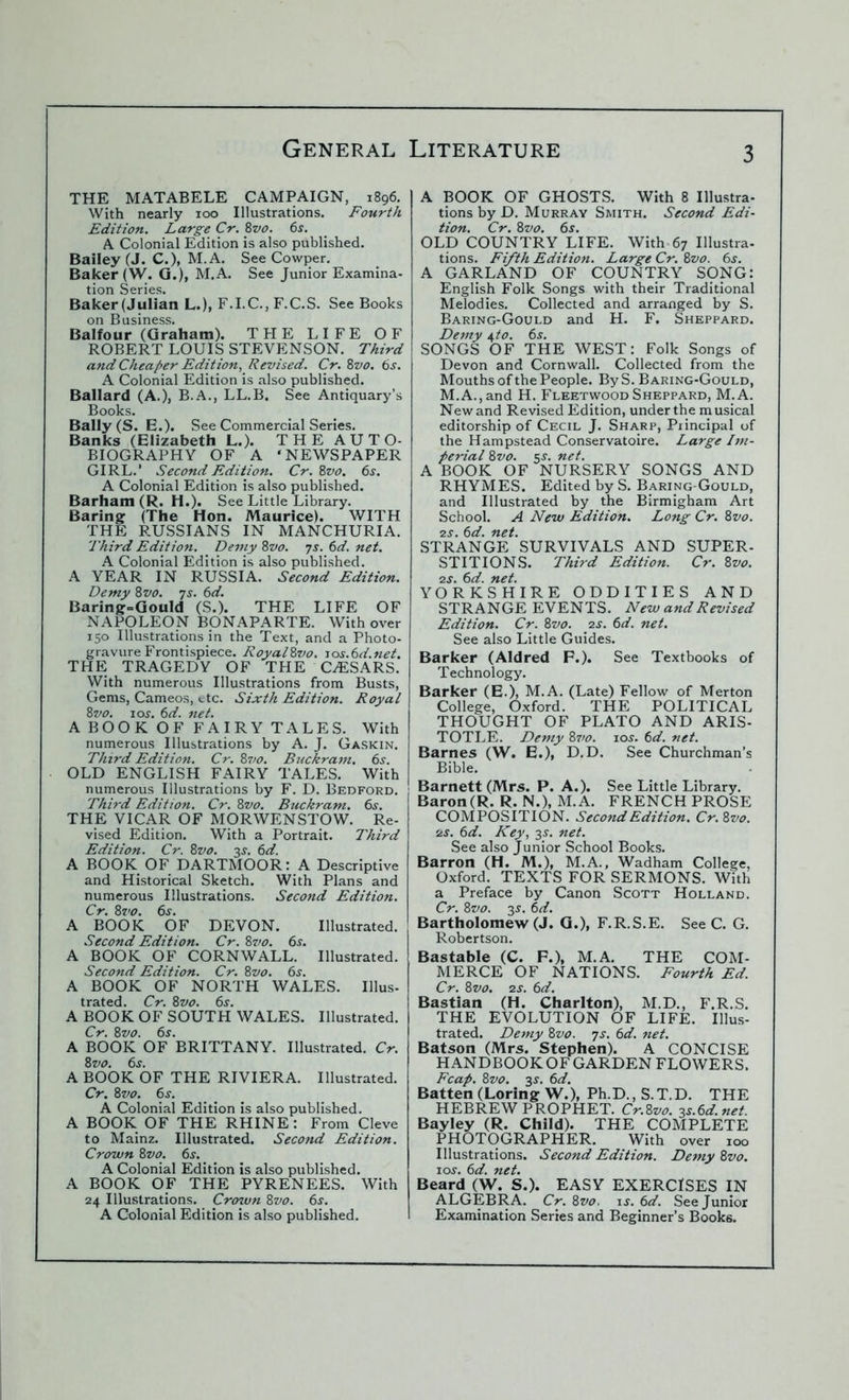 THE MATABELE CAMPAIGN, 1896. With nearly 100 Illustrations. Fourth Edition. Large Cr. 8vo. 6s. A Colonial Edition is also published. Bailey (J. C.), M. A. See Cowper. Baker (W. G.), M.A. See Junior Examina- tion Series. Baker (Julian L.), F.I.C., F.C.S. See Books on Business. Balfour (Graham). THE LIFE OF ROBERT LOUIS STEVENSON. Third and Cheaper Edition, Revised. Cr. 8vo. 6s. A Colonial Edition is also published. Ballard (A.), B.A., LL.B. See Antiquary’s Books. Bally (S. E.). See Commercial Series. Banks (Elizabeth L.). THE AUTO- BIOGRAPHY OF A ‘NEWSPAPER GIRL.’ Second Edition. Cr. 8vo. 6s. A Colonial Edition is also published. Barham (R. H.). See Little Library. Baring (The Hon. Maurice). WITH THE RUSSIANS IN MANCHURIA. Third Edition. Demy 8z>0. ys. 6d. net. A Colonial Edition is also published. A YEAR IN RUSSIA. Second Edition. Demy 8 vo. 7s. 6d. Baring-Gould (S.). THE LIFE OF NAPOLEON BONAPARTE. With over 150 Illustrations in the Text, and a Photo- gravure Frontispiece. Royal8vo. 10s.6d.net. THE TRAGEDY OF THE CAESARS. With numerous Illustrations from Busts, Gems, Cameos, etc. Sixth Edition. Royal 8vo. jos. 6d. net. A BOOK OF FAIRY TALES. With numerous Illustrations by A. J. Gaskin. Third Edition. Cr. 87>0. Buckram. 6s. OLD ENGLISH FAIRY TALES. With numerous Illustrations by F. D. Bedford. Third Edition. Cr. 8vo. Buckram. 6s. THE VICAR OF MORWENSTOW. Re- vised Edition. With a Portrait. Third Edition. Cr. 8vo. 3s. 6d. A BOOK OF DARTMOOR: A Descriptive and Historical Sketch. With Plans and numerous Illustrations. Second Edition. Cr. 87<0. 6s. A BOOK OF DEVON. Illustrated. Second Edition. Cr. 8vo. 6s. A BOOK OF CORNWALL. Illustrated. Second Edition. Cr. 8vo. 6s. A BOOK OF NORTH WALES. Illus- trated. Cr. 8 vo. 6s. A BOOK OF SOUTH WALES. Illustrated. Cr. 8vo. 6s. A BOOK OF BRITTANY. Illustrated. Cr. 8 vo. 6s. A BOOK OF THE RIVIERA. Illustrated. Cr. 8vo. 6s. A Colonial Edition is also published. A BOOK OF THE RHINE : From Cleve to Mainz. Illustrated. Second Edition. Crown 8vo. 6s. A Colonial Edition is also published. A BOOK OF THE PYRENEES. With 24 Illustrations. Crown 8vo. 6s. A Colonial Edition is also published. A BOOK OF GHOSTS. With 8 Illustra- tions by D. Murray Smith. Second Edi- tion. Cr. 8vo. 6s. OLD COUNTRY LIFE. With 67 Illustra- tions. Fifth Edition. Large Cr. 8vo. 6s. A GARLAND OF COUNTRY S<?NG: English Folk Songs with their Traditional Melodies. Collected and arranged by S. Baring-Gould and H. F. Sheppard. Demy 4 to. 6s. SONGS OF THE WEST: Folk Songs of Devon and Cornwall. Collected from the Mouths of the People. By S. Baring-Gould, M.A.,and H. Fleetwood Sheppard, M.A. New and Revised Edition, under the musical editorship of Cecil J. Sharp, Principal of the Hampstead Conservatoire. Large Im- perial 8vo. 5.7. net. A BOOK OF NURSERY SONGS AND RHYMES. Edited by S. Baring-Gould, and Illustrated by the Birmigham Art School. A New Edition. Long Cr. 8vo. 2s. 6d. net. STRANGE SURVIVALS AND SUPER- STITIONS. Third Edition. Cr. 8vo. 2S. 6d. net. YORKSHIRE ODDITIES AND STRANGE EVENTS. New and Revised Edition. Cr. 8vo. 2s. 6d. net. See also Little Guides. Barker (Aldred F.). See Textbooks of Technology. Barker (E.), M.A. (Late) Fellow of Merton College, Oxford. THE POLITICAL THOUGHT OF PLATO AND ARIS- TOTLE. Demy 8vo. 10s. 6d. net. Barnes (W. E.), D.D. See Churchman’s Bible. Barnett (Mrs. P. A.). See Little Library. Baron (R. R. N.), M.A. FRENCH PROSE COMPOSITION. Second Edition. Cr.8vo. 2s. 6d. Key, 3s. net. See also Junior School Books. Barron (H. M.), M.A., Wadham College, Oxford. TEXTS FOR SERMONS. With a Preface by Canon Scott Holland. Cr. 8vo. 3$. Bartholomew^. G.), F.R.S.E. See C. G. Robertson. Bastable (C. F.), M.A. THE COM- MERCE OF NATIONS. Fourth Ed. Cr. 8 vo. 2 s. 6d. Bastian (H. Charlton), M.D., F.R.S. THE EVOLUTION OF LIFE. Illus- trated. Demy 8vo. ys. 6d. net. Batson (Mrs. Stephen). A CONCISE HANDBOOK OF GARDEN FLOWERS. Fcap. 8vo. si-. 6d. Batten (Loring W.), Ph.D., S.T.D. THE HEBREW PROPHET. Cr.8vo. -xs.6d.net. Bayley (R. Child). THE COMPLETE PHOTOGRAPHER. With over 100 Illustrations. Second Edition. Demy 8vo. 10s. 6d. net. Beard (W. S.). EASY EXERCISES IN ALGEBRA. Cr. 8vo. is. 6d. See Junior Examination Series and Beginner’s Books.