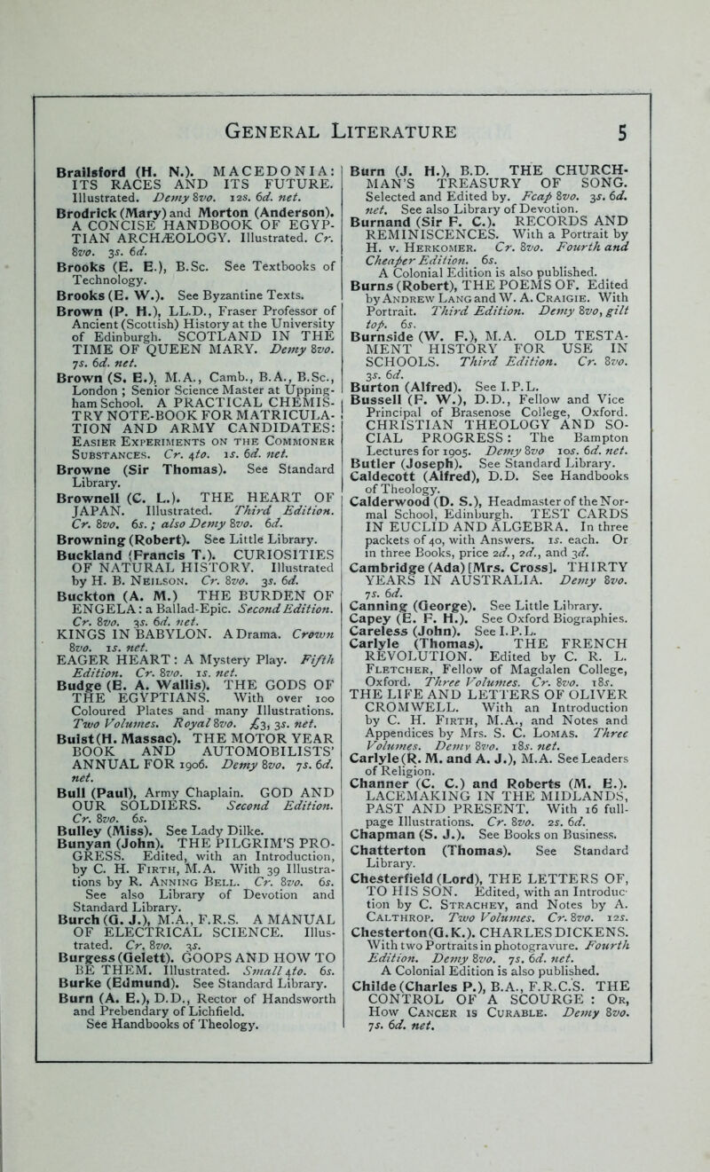 Brailsford (H. N.). MACEDONIA: ITS RACES AND ITS FUTURE. Illustrated. Demy Zvo. j2s.6d.net. Brodrick (Mary) and Morton (Anderson). A CONCISE HANDBOOK OF EGYP- TIAN ARCHAEOLOGY. Illustrated. Cr. 8vo. 3s. 6d. Brooks (E. E.), B.Sc. See Textbooks of Technology. Brooks (E. W.). See Byzantine Texts. Brown (P. H.), LL.D., Fraser Professorof Ancient (Scottish) History at the University of Edinburgh. SCOTLAND IN THE TIME OF QUEEN MARY. Demy 8vo. •js. 6d. net. Brown (S. E.), M.A., Camb., B.A., B.Sc., London ; Senior Science Master at Upping- ham School. A PRACTICAL CHEMIS- | TRY NOTE-BOOK FOR MATRICULA- ! TION AND ARMY CANDIDATES: Easier Experiments on the Commoner Substances. Cr. \to. is. 6d. net. Browne (Sir Thomas). See Standard Library. Brownell (C. L.). THE HEART OF JAPAN. Illustrated. Third Edition. Cr. Zvo. 6s. ; also Demy 8vo. 6d. Browning (Robert). See Little Library. Buckland (Francis T.). CURIOSITIES OF NATURAL HISTORY. Illustrated by H. B. Neilson. Cr. Zvo. 3J. 6d. Buckton (A. M.) THE BURDEN OF ENGELA: a Ballad-Epic. Second Edition. Cr. 8vo. 3j. 6d. net. KINGS IN BABYLON. A Drama. Crown 8vo. js. net. EAGER HEART: A Mystery Play. Fifth Edition. Cr. 8vo. is. net. Budge (E. A. Wallis). THE GODS OF THE EGYPTIANS. With over 100 Coloured Plates and many Illustrations. Two Volumes. Royal Zvo. ^3,3s. net. Buist(H. Massac). THE MOTOR YEAR BOOK AND AUTOMOBI LISTS’ ANNUAL FOR 1906. Demy 8vo. 7s. 6d. net. Bull (Paul), Army Chaplain. GOD AND OUR SOLDIERS. Second Edition. Cr. 8vo. 6s. Bulley (Miss). See Lady Dilke. Bunyan (John). THE PILGRIM’S PRO- GRESS. Edited, with an Introduction, by C. H. Firth, M.A. With 39 Illustra- tions by R. Anning Bell. Cr. Zvo. 6s. See also Library of Devotion and Standard Library. Burch (G. J.), M.A., F.R.S. A MANUAL OF ELECTRICAL SCIENCE. Illus- trated. Cr. Zvo. 3s. Burgess (Gelett). GOOPS AND HOW TO BE THEM. Illustrated. Small\to. 6s. Burke (Edmund). See Standard Library. Burn (A. E.), D.D., Rector of Handsworth and Prebendary of Lichfield. See Handbooks of Theology. Burn (J. H.), B.D. THE CHURCH- MAN’S TREASURY OF SONG. Selected and Edited by. Fcap Zvo. 3s. 6d. net. See also Library of Devotion. Burnand (Sir F. C.). RECORDS AND REMINISCENCES. With a Portrait by H. v. Herkomer. Cr. Zvo. Fourth and Cheaper Edition. 6s. A Colonial Edition is also published. Burns (Robert), THE POEMS OF. Edited by Andrew Lang and W. A. Craigie. With Portrait. Third Edition. Demy Zvo, gilt top. 6s. Burnside (W. F.), M.A. OLD TESTA- MENT HISTORY FOR USE IN SCHOOLS. Third Edition. Cr. Zvo. 3s. 6d. Burton (Alfred). See I.P.L. I Bussell (F. W.), D.D., Fellow and Vice j Principal of Brasenose College, Oxford. CHRISTIAN THEOLOGY AND SO- CIAL PROGRESS : The Bampton Lectures for 1905. Demy Zvo 10s. 6d. net. Butler (Joseph). See Standard Library. Caldecott (Alfred), D.D. See Handbooks of Theology. Calderwood (D. S.), Headmaster of the Nor- mal School, Edinburgh. TEST CARDS IN EUCLID AND ALGEBRA. In three packets of 40, with Answers, is. each. Or in three Books, price 2d., 2d., and 3d. Cambridge (Ada) [Mrs. Cross], THIRTY YEARS IN AUSTRALIA. Demy Zvo. 7 s. 6d. Canning (George). See Little Library. Capey (E. F. H .). See Oxford Biographies. Careless (John). See I.P.L. Carlyle (Thomas). THE FRENCH REVOLUTION. Edited by C. R. L. Fletcher, Fellow of Magdalen College, Oxford. Three Volumes. Cr. Zvo. 18^. THE LIFE AND LETTERS OF OLIVER CROMWELL. With an Introduction by C. H. Firth, M.A., and Notes and Appendices by Mrs. S. C. Lomas. Three Volumes. Demv Zvo. i8j. net. Carlyle (R. M. and A. J.), M.A. See Leaders of Religion. Channer (C. C.) and Roberts (M. E.). LACEMAKING IN THE MIDLANDS, PAST AND PRESENT. With 16 full- page Illustrations. Cr. Zvo. 2s. 6d. Chapman (S. J.). See Books on Business. Chatterton (Thomas). See Standard Library. Chesterfield (Lord), THE LETTERS OF, TO HIS SON. Edited, with an Introduc- tion by C. Strachey, and Notes by A. Calthrop. Two Volumes. Cr. Zvo. 12s. Chesterton(G. K.). CHARLES DICKENS. With two Portraits in photogravure. Fourth Edition. Demy Zvo. 7s. 6d. net. A Colonial Edition is also published. Childe(Charles P.), B.A., F.R.C.S. THE CONTROL OF A SCOURGE : Or, How Cancer is Curable. Demy Zvo. 7s. 6d. net.