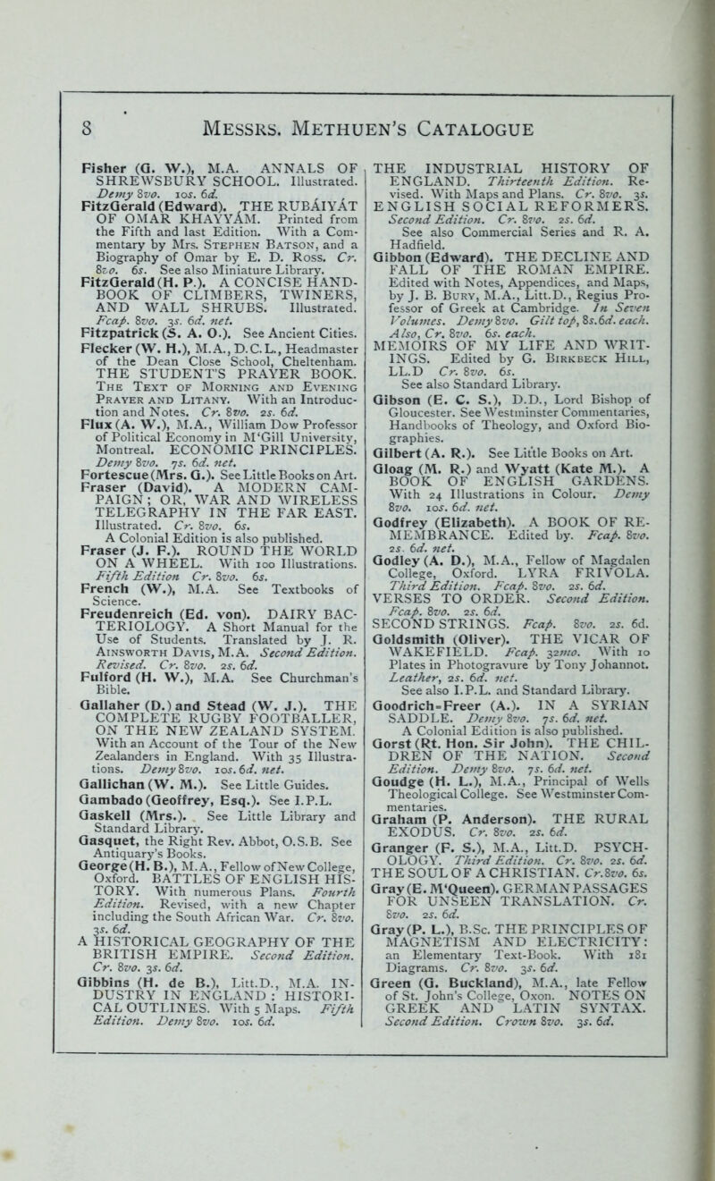 Fisher (G. W.), M.A. ANNALS OF SHREWSBURY SCHOOL. Illustrated. Demy 8vo. ioj. 6d. , , FitzGerald (Edward). THE RUBAIYAT OF OMAR KHAYYAM. Printed from the Fifth and last Edition. With a Com- mentary by Mrs. Stephen Batson, and a Biography of Omar by E. D. Ross. Cr. 8zo. 6s. See also Miniature Library. FitzGerald (H. P.). A CONCISE HAND- BOOK OF CLIMBERS, TWINERS, AND WALL SHRUBS. Illustrated. Fcap. 8vo. 3-y. 6d. net. Fitzpatrick (5. A. O.). See Ancient Cities. Flecker (W. H.), M.A.,D.C.L., Headmaster of the Dean Close School, Cheltenham. THE STUDENT’S PRAYER BOOK. The Text of Morning and Evening Prayer and Litany. With an Introduc- tion and Notes. Cr. 8w. 2s. 6d. Flux (A. W.), M.A., William Dow Professor of Political Economy in M'Gill University, Montreal. ECONOMIC PRINCIPLES. Demy 8vo. 7s. 6d. net. Fortescue(Mrs. G.). See Little Boots on Art. Fraser (David). A MODERN CAM- PAIGN ; OR, WAR AND WIRELESS TELEGRAPHY IN THE FAR EAST. Illustrated. Cr. 8vo. 6s. A Colonial Edition is also published. Fraser (J. F.). ROUND THE WORLD ON A WHEEL. With 100 Illustrations. Fifth Edition Cr. 8vo. 6s. French (W.), M.A. See Textbooks of Science. Freudenreich (Ed. von). DAIRY BAC- TERIOLOGY. A Short Manual for the Use of Students. Translated by J. R. Ainsworth Davis, M.A. Second Edition. Revised. Cr. 8vo. 2s. 6d. Fulford (H. W.), M.A. See Churchman’s Bible. Gallaher (D.)and Stead (W. J.). THE COMPLETE RUGBY FOOTBALLER, ON THE NEW ZEALAND SYSTEM. With an Account of the Tour of the New Zealanders in England. With 35 Illustra- tions. Demy 8vo. 10s. 6d. net. Gallichan (W. M.). See Little Guides. Gambado (Geoffrey, Esq.). See I.P.L. Gaskell (Mrs.). See Little Library and Standard Library. Gasquet, the Right Rev. Abbot, O.S.B. See Antiquary’s Books. George(H. B.)f M.A., Fellow of New College, Oxford. BATTLES OF ENGLISH HIS- TORY. With numerous Plans. Fourth Edition. Revised, with a new Chapter including the South African War. Cr. 8vo. 3 s. 6d. A HISTORICAL GEOGRAPHY OF THE BRITISH EMPIRE. Second Edition. Cr. 8vo. 3 s. 6d. Gibbins (H. de B.), Litt.D., M.A. IN- DUSTRY IN ENGLAND : HISTORI- CAL OUTLINES. With 5 Maps. Fifth Edition. Demy 8vo. 10$. 6d. THE INDUSTRIAL HISTORY OF ENGLAND. Thirteenth Edition. Re- vised. With Maps and Plans. Cr. 8vo. 3$. ENGLISH SOCIAL REFORMERS. Second Edition. Cr. 8vo. 2s. 6d. See also Commercial Series and R. A. Hadfield. Gibbon (Edward). THE DECLINE AND FALL OF THE ROMAN EMPIRE. Edited with Notes, Appendices, and Maps, by J. B. Bury, M.A., Litt.D., Regius Pro- fessor of Greek at Cambridge. In Seven Volumes. Demy8vo. Gilt top, 8s.6d. each. Also, Cr. 8vo. 6s. each. MEMOIRS OF MY LIFE AND WRIT- INGS. Edited by G. Birkbeck Hill, LL.D Cr. 8vo. 6r. See also Standard Library. Gibson (E. C. S.), D.D., Lord Bishop of Gloucester. See Westminster Commentaries, Handbooks of Theology, and Oxford Bio- graphies. Gilbert (A. R.). See Little Books on Art. Gloag (M. R.) and Wyatt (Kate M.). A BOOK OF ENGLISH GARDENS. With 24 Illustrations in Colour. Demy 8vo. -Los. 6d. net. Godfrey (Elizabeth). A BOOK OF RE- MEMBRANCE. Edited by. Fcap. 8vo. 2S. 6d. net. Godley (A. D.), M.A., Fellow of Magdalen College, Oxford. LYRA FRIVOLA. Third Edition. Fcap. 8vo. 2s. 6d. VERSES TO ORDER. Second Edition. Fcap. 8vo. 2s. 6d. SECOND STRINGS. Fcap. 8vo. 2s. 6d. Goldsmith ^Oliver). THE VICAR OF WAKEFIELD. Fcap. 32mo. With 10 Plates in Photogravure by Tony Johannot. Leather, 2s. 6d. net. See also I.P.L. and Standard Library. Goodrich = Freer (A.). IN A SYRIAN SADDLE. Demy 8vo. 7s. 6d. net. A Colonial Edition is also published. Gorst (Rt. Hon. Sir John). THE CHIL- DREN OF THE NATION. Second Edition. Demy 8vo. 7s. 6d. tut. Goudge (H. L.), M.A., Principal of Wells Theological College. See Westminster Com- mentaries. Graham (P. Anderson). THE RURAL EXODUS. Cr. 8vo. 2s. 6d. Granger (F. S.), M.A., Litt.D. PSYCH- OLOGY. Third Edition. Cr. 8vo. 2s. 6d. THE SOUL OF A CHRISTIAN. Cr.8vo. 6s. Gray (E. M'Queen). GERMAN PASSAGES FOR UNSEEN TRANSLATION. Cr. 8vo. 2s. 6d. Gray (P. L.), B.Sc. THE PRINCIPLES OF MAGNETISM AND ELECTRICITY: an Elementary Text-Book. With 181 Diagrams. Cr. 8vo. 3s. 6d. Green (G. Buckland), M.A., late Fellow of St. John’s College, Oxon. NOTES ON GREEK AND ^ LATIN SYNTAX. Second Edition. Crown 8vo. 35. 6d.