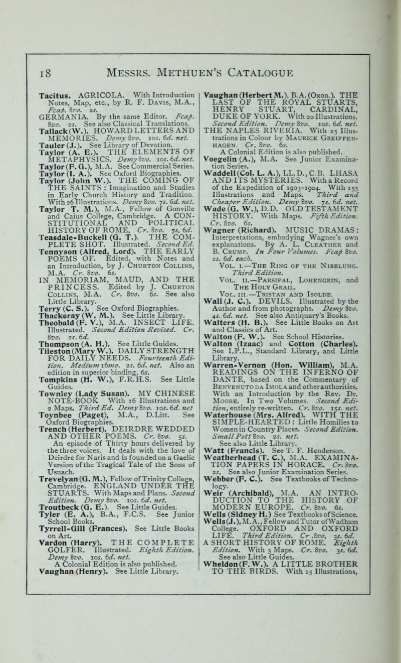 Tacitus. AGRICOLA. With Introduction Notes, Map, etc., by R. F. Davis, M.A., Fcai>. 87>0. 2s. GERMANIA. By the same Editor. Fcap. 8vo. 2s. See also Classical Translations. Tallack(W.). HOWARD LETTERS AND MEMORIES. Demy 8vo. 10s. 6d. net. Tauler (J.). See Library of Devotion. Taylor (A. E.). THE ELEMENTS OF METAPHYSICS. Demy8vo. 10s.6d.net. Taylor (F. G.), M.A. See Commercial Series. Taylor (I. A.). See Oxford Biographies. Taylor (John W.). THE COMING OF THE SAINTS : Imagination and Studies in Early Church History and Tradition. With 26 Illustrations. Deviy 8vo. 7s. 6d. net. Taylor T. M.), M.A., Fellow of Gonville and Caius College, Cambridge. A CON- STITUTIONAL AND POLITICAL HISTORY OF ROME. Cr. 8vo. 7s. 6d. Teasdale-Buckell (G. T.). THE COM- PLETE SHOT. Illustrated. Second Ed. Tennyson (Alfred, Lord). THE EARLY POEMS OF. Edited, with Notes and an Introduction, by J. Churton Collins, M.A. Cr. 8vo. 6s. IN MEMORIAM, MAUD, AND THE PRINCESS. Edited by J. Churton Collins, M.A. Cr. 8vo. 6s. See also Little Library. Terry (C. S.). See Oxford Biographies. Thackeray (VV. M.). See Little Library. Theobald (F. V.), M.A. INSECT LIFE. Illustrated. Second Edition Revised. Cr. 8vo. 2S. 6d. Thompson (A. H.). See Little Guides. Tileston (Mary W.). DAILY STRENGTH FOR DAILY NEEDS. Fourteenth Edi- tion. Medium 16mo. 2s. 6d. net. Also an edition in superior binding, dr. Tompkins (H. W.), F.R.H.S. See Little Guides. Townley (Lady Susan). MY CHINESE NOTE-BOOK With 16 Illustrations and 2 Maps. Third Ed. Demy 8vo. 10s.6d.net Toynbee (Paget), M.A., D.Litt. See Oxford Biographies. Trench (Herbert). DEIRDRE WEDDED AND OTHER POEMS. Cr. 8vo. 55. An episode of Thirty hours delivered by the three voices. It deals with the love of Deirdre for Naris and is founded on a Gaelic Version of the Tragical Tale of the Sons of Usnach. Trevelyan (G. M.), Fellow of Trinity College, Cambridge. ENGLAND UNDER THE STUARTS. With Maps and Plans. Second Edition. Demy 8vo. 105. 6d. net. Troutbeck (G. E.). See Little Guides. Tyler (E. A.), B.A., F.C.S. See Junior School Books. Tyrrell-Gill (Frances). See Little Books on Art. Vardon (Harry). THE COMPLETE GOLFER. Illustrated. Eighth Edition. Demy 8vo. 10s. 6d. net. A Colonial Edition is also published. Vaughan (Henry). See Little Library. Vaughan (Herbert M.), B.A.(Oxon.). THE LAST OF THE ROYAL STUARTS, HENRY STUART, CARDINAL, DUKE OF YORK. With 20 Illustrations. Second Edition. Demy 8vo. 10s. 6d. net. THE NAPLES RIVERIA. With 25 Illus- trations in Colour by Maurice Greiffen- hagen. Cr. 8vo.' 65. A Colonial Edition is also published. Voegelin (A.), M.A. See Junior Examina- tion Series. Waddell (Col. L. A.), LL.D., C.B. LHASA AND ITS MYSTERIES. With a Record of the Expedition of 1903-1904. With 155 Illustrations and Maps. Third and Cheaper Edition. Demy 8vo. 7s. 6d. net. Wade (G. W.), D.D. OLD TESTAMENT HISTORY. With Maps. Fifth Edition. Cr. 8vo. 6s. Wagner (Richard). MUSIC DRAMAS : Interpretations, embodying Wagner’s own explanations. By A. L. Cleather and B. Crump. In Four Volumes. Fcap 8vo. 2j. 6d. each. Vol. 1.—The Ring of the Nibelung. Third Edition. Vol. 11.—Parsifal, Lohengrin, and The Holy Grail. Vol. hi.—Tristan and Isolde. Wall (J. C.). DEVILS. Illustrated by the Author and from photographs. Demy 8vo. 45. 6d. net. See also Antiquary’s Books. Walters (H. B.). See Little Books on Art and Classics of Art. Walton (F. W.). See School Histories. Walton (Izaac) and Cotton (Charles). See I.P.L., Standard Library, and Little Library. Warren-Vernon (Hon. William), M.A. READINGS ON THE INFERNO OF DANTE, based on the Commentary of Benvenuto da Imol a and otherauthorities. With an Introduction by the Rev. Dr. Moore. In Two Volumes. Second Edi- tion, entirely re-written. Cr. 8vo. 155. net. Waterhouse (Mrs. Alfred). WITH THE SIMPLE-HEARTED : Little Homilies to Women in Country Places. Second Edition. Small Pott 8vo. 2s. net. See also Little Library. Watt (Francis). See T. F. Henderson. Weatherhead (T. C.), M.A. EXAMINA- TION PAPERS IN HORACE. Cr.8vo. 25. See also Junior Examination Series. Webber (F. C.). See Textbooks of Techno- logy. Weir (Archibald), M.A. AN INTRO- DUCTION TO THE HISTORY OF MODERN EUROPE. Cr. 8m 65. Wells (Sidney H.) See Textbooks of Science. Wells(J.),M.A., FellowandTutor ofWadham College. OXFORD AND OXFORD LIFE. Third Edition. Cr .8vo. 3s.6d. A SHORT HISTORY OF ROME. Eighth Edition. With 3 Maps. Cr. 8vo. 35. 6d. See also Little Guides. Wheldon(F. W.). A LITTLE BROTHER TO THE BIRDS. With 15 Illustrations,