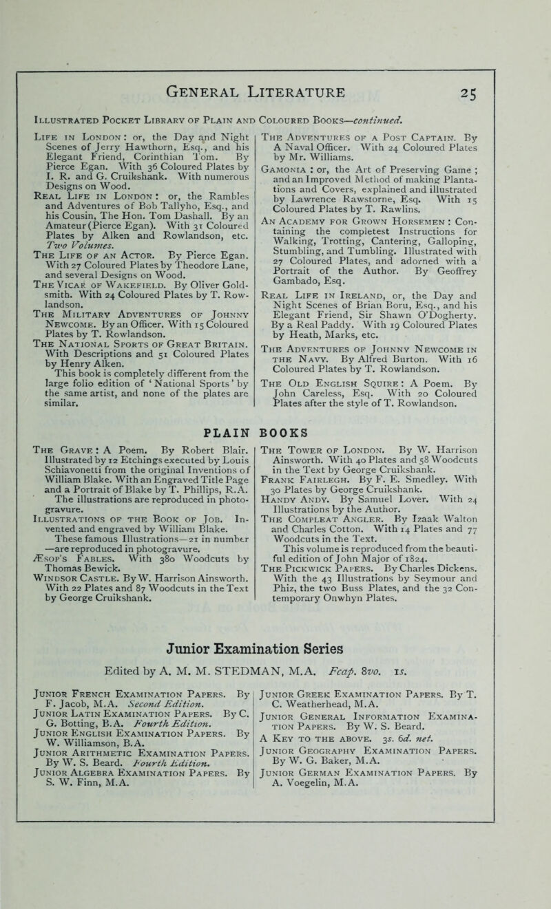 Illustrated Pocket Library of Plain and Coloured Books—continued. Life in London : or, the Day a^id Night Scenes of Jerry Hawthorn, Esq. , and his Elegant Friend, Corinthian Tom. By Pierce Egan. With 36 Coloured Plates by I. R. and G. Cruikshank. With numerous Designs on Wood. Real Life in London : or, the Rambles and Adventures of Bob Tallyho, Esq., and his Cousin, The Hon. Tom Dashall. By an Amateur (Pierce Egan). With 31 Coloured Plates by Aiken and Rowlandson, etc. Two Volumes. The Life of an Actor. By Pierce Egan. With 27 Coloured Plates by Theodore Lane, and several Designs on Wood. The Vicaf. of Wakefield. By Oliver Gold- smith. With 24 Coloured Plates by T. Row- landson. The Military Adventures of Johnny Newcome. By an Officer. With 15 Coloured Plates by T. Rowlandson. The National Sports of Great Britain. With Descriptions and 51 Coloured Plates by Henry Aiken. This book is completely different from the large folio edition of ‘National Sports’ by the same artist, and none of the plates are similar. The Adventures of a Post Captain. By A Naval Officer. With 24 Coloured Plates by Mr. Williams. Gamonia : or, the Art of Preserving Game ; and an Improved Method of making Planta- tions and Covers, explained and illustrated by Lawrence Rawstorne, Esq. With 15 Coloured Plates by T. Rawlins. An Academy for Grown Horsemen : Con- taining the completest Instructions for Walking, Trotting, Cantering, Galloping, Stumbling, and Tumbling. Illustrated with 27 Coloured Plates, and adorned with a Portrait of the Author. By Geoffrey Gambado, Esq. Real Life in Ireland, or, the Day and Night Scenes of Brian Boru, Esq., and his Elegant Friend, Sir Shawn O’Dogherty. By a Real Paddy. With 19 Coloured Plates by Heath, Marks, etc. The Adventures of Johnny Newcome in the Navy. By Alfred Burton. With 16 Coloured Plates by T. Rowlandson. The Old English Squire : A Poem. By John Careless, Esq. With 20 Coloured Plates after the style of T. Rowlandson. PLAIN The Grave : A Poem. By Robert Blair. Illustrated by 12 Etchings executed by Louis Schiavonetti from the original Inventions of William Blake. With an Engraved Title Page and a Portrait of Blake by T. Phillips, R.A. The illustrations are reproduced in photo- gravure. Illustrations of the Book of Job. In- vented and engraved by William Blake. These famous Illustrations—21 in number —are reproduced in photogravure. ATsop’s Fables. With 380 Woodcuts by Thomas Bewick. Windsor Castle. ByW. Harrison Ainsworth. With 22 Plates and 87 Woodcuts in the Text by George Cruikshank. BOOKS The Tower of London. By W. Harrison Ainsworth. With 40 Plates and 58 Woodcuts in the Text by George Cruikshank. Frank Fairlegh. By F. E. Smedley. With 30 Plates by George Cruikshank. Handy Andy. By Samuel Lover. With 24 Illustrations by the Author. The Compleat Angler. By Izaak Walton and Charles Cotton. With 14 Plates and 77 Woodcuts in the Text. This volume is reproduced from the beauti- ful edition of John Major of 1824. The Pickwick Papers. By Charles Dickens. With the 43 Illustrations by Seymour and Phiz, the two Buss Plates, and the 32 Con- temporary Onwhyn Plates. Junior Examination Series Edited by A. M. M. STEDMAN, M.A. Fcap. 8vo. is. Junior French Examination Papers. By F. Jacob, M.A. Second Edition. Junior Latin Examination Papers. By C. G. Botting, B.A. Fourth Edition. Junior English Examination Papers. By W. Williamson, B.A. Junior Arithmetic Examination Papers. By W. S. Beard. Fourth Edition. Junior Algebra Examination Papers. By S. W. Finn, M.A. Junior Greek Examination Papers. By T. C. Weatherhead, M.A. Junior General Information Examina- tion Papers. By W. S. Beard. A Key to the above. 3s. 6d. net. Junior Geography Examination Papers. By W. G. Baker, M.A. Junior German Examination Papers. By A. Voegelin, M.A.