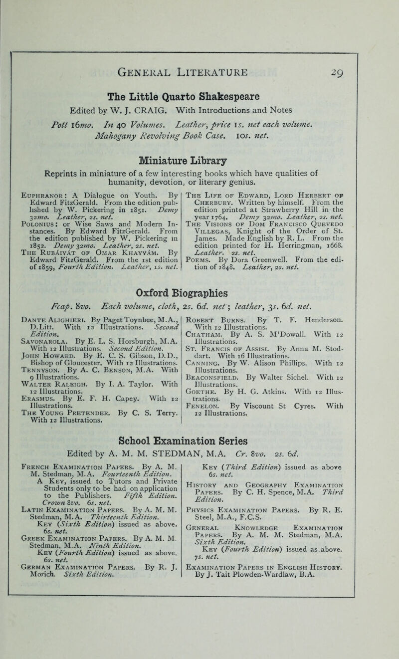 The Little Quarto Shakespeare Edited by W. J. CRAIG. With Introductions and Notes Pott 16mo. In 40 Volumes. Leather ^ price is. net each volume. Mahogany Revolving Book Case. lOi'. net. Miniature Library Reprints in miniature of a few interesting books which have qualities of humanity, devotion, or literary genius. Euphranor : A Dialogue on Youth. By Edward FitzGerald. From the edition pub- lished by W. Pickering in 1851. Demy 32mo. Leather, 2s. net. Polonius : or Wise Saws and Modern In- stances. By Edward FitzGerald. From the edition published by W. Pickering in 1852. Demy 32mo. Leather, 2s. net. The RubAiyAt of Omar KhayyAm. By Edward FitzGerald. From the 1st edition of 1859, Fourth Edition. Leather, is. net. The Life of Edward, Lord Herbert of Cherbury. Written by himself. From the edition printed at Strawberry Hill in the year 1764. Demy 327/10. Leather, 2.y. net. The Visions of Dom Francisco Quevedo Villegas, Knight of the Order of St. James. Made English by R. L. From the edition printed for H. Herringman, 1668. Leather. 2s. net. Poems. By Dora Greenwell. From the edi- tion of 1848. Leather, 2$. net. Oxford Biographies Fcap. 8vo. Each volume^ cloth> 2s. 6d. net; leather, 35. 6d. net. Dante Alighieri. By Paget Toynbee, M.A., D. Litt. With 12 Illustrations. Second Edition. Savonarola. By E. L. S. Horsburgh, M.A. With 12 Illustrations. Second Edition. John Howard. By E. C. S. Gibson, D.D., Bishop of Gloucester. With 12 Illustrations. Tennyson. _ By A. C. Benson, M.A. With 9 Illustrations. Walter Raleigh. By I. A. Taylor. With 12 Illustrations. Erasmus. _ By E. F. H. Capey. With 12 Illustrations. The Young Pretender. By C. S. Terry. With 12 Illustrations. Robert Burns. By T. F. Henderson. With 12 Illustrations. Chatham. By A. S. M‘Dowall. With 12 Illustrations. St. Francis of Assisi. By Anna M. Stod- dart. With 16 Illustrations. Canning. By W. Alison Phillips. With 12 Illustrations. Beaconsfield. By Walter Sichel. With 12 Illustrations. Goethe. By H. G. Atkins. With 12 Illus- trations. Fenelon. By Viscount St Cyres. With 12 Illustrations. School Examination Series Edited by A. M. M. STEDMAN, M.A. Cr. 8vo. 2s. 6d. French Examination Papers. By A. M. M. Stedman, M.A. Fourteenth Edition. A Key, issued to Tutors and Private Students only to be had on application to the Publishers. Fifth Edition. Crown 8vo. 6s. net. Latin Examination Papers. By A. M. M. Stedman, M.A. Thirteenth Edition. Key {Sixth Edition) issued as above. 6s. net. Greek Examination Papers. By A. M. M. Stedman, M.A. Ninth Edition. Key (Fourth Edition) issued as above. 6s. net. German Examination Papers. By R. J. Morich. Sixth Edition. Key (Third Edition) issued as above 6s. net. History and Geography Examination Papers. By C. H. Spence, M.A. Third Edition. Physics Examination Papers. By R. E. Steel, M.A., F.C.S. General Knowledge Examination Papers. By A. M. M. Stedman, M.A. Sixth Edition. Key {Fourth Edition) issued as.above. 7s. net. Examination Papers in English History. By J. Tait Plowden-Wardlaw, B.A.