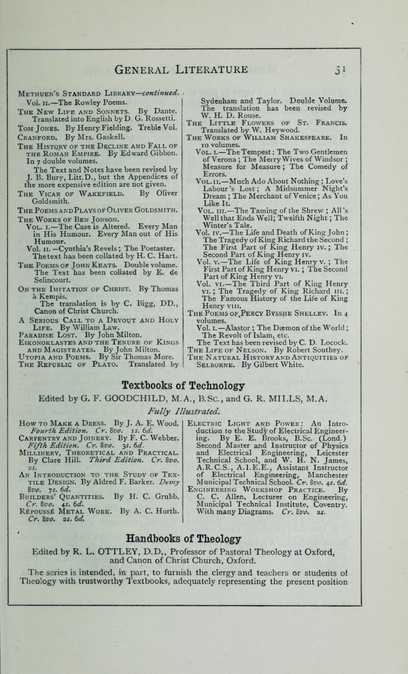 Methuen’s Standard Library—continued. Vol. 11.—The Rowley Poems. The New Life and Sonnets. By Dante. Translated into English by D , G. Rossetti. Tom Jones. By Henry Fielding. Treble Vol. Cranford. By Mrs. Gaskell. The Histqry of the Decline and Fall of the Roman Empire. By Edward Gibbon. In 7 double volumes. The Text and Notes have been revised by J. B. Bury, Litt.D., but the Appendices of the more expensive edition are not given. The Vicar of Wakefield. By Oliver Goldsmith. The Poems andPlays of Oliver Goldsmith. The Works of Ben Jonson. Vol. 1.—The Case is Altered. Every Man in His Humour. Every Man out of His Humour. Vol. 11. —Cynthia’s Revels ; The Poetaster. The text has been collated by H. C. Hart. The Poems of John Keats. Double volume. The Text has been collated by E. de Selincourt. On the Imitation of Christ. By Thomas a Kempis. The translation is by C. Bigg, DD., Canon of Christ Church. A Serious Call to a Devout and Holy Life. By William Law. Paradise Lost. By Tohn Milton. Eikonoklastes and the Tenure of Kings and Magistrates. By John Milton. Utopia and Poems. By Sir Thomas More. The Republic of Plato. Translated by Textbooks 0 Edited by G. F. GOODCHILD, M. Fully h How to Make a Dress. By J. A. E. Wood. Fourth Edition. Cr. 8vo. is. 6d. Carpentry and Joinery. By F. C. Webber. Fifth Edition. Cr. 8vo. 3s. 6d. Millinery, Theoretical and Practical. By Clare Hill. Third Edition. Cr. 8vo. 2S. An Introduction to the Study of Tex- tile Design. By Aldred F. Barker. Demy 8vo. 7s. 6d. Builders’ Quantities. By H. C. Grubb. Cr. 8vo. 4-r. 6d. R£pouss£ Metal Work. By A. C. Horth. Cr. 8vo. 2s. 6d. Sydenham and Taylor. Double Volume. The translation has been revised by W. H. D. Rouse. The Little Flowers of St. Francis. Translated by W. Heywood. The Works of William Shakespeare. In 10 volumes. Vol. 1.—The Tempest; The Two Gentlemen of Verona ; The Merry Wives of Windsor ; Measure for Measure; The Comedy of Errors. Vol. 11.—Much Ado About Nothing; Love’s Labour’s Lost; A Midsummer Night’s Dream ; The Merchant of Venice; As You Like It. Vol. iii.—The Taming of the Shrew ; All’s Well that Ends Well; Twelfth Night; The Winter’s Tale. Vol. iv.—The Life and Death of King John ; The Tragedy of King Richard the Second ; The First Part of King Henry iv. ; The Second Part of King Henry iv. Vol. v.—The Life of King Henry v. ; The First Part of King Henry vi. ; The Second Part of King Henry vi. Vol. vi.—The Third Part of King Henry vi.; The Tragedy of King Richard 111.; The Famous History of the Life of King Henry vm. The Poems of.Percy Bysshe Shelley. In 4 volumes. Vol. 1.—Alastor ; The Dasmon of the World; The Revolt of Islam, etc. The Text has been revised by C. D. Locock. The Life of Nelson. By Robert Southey. The Natural History and Antiquities of Selborne. By Gilbert White. ‘ Technology A., B.Sc., and G. R. MILLS, M.A. 1lustrated. Electric Light and Power: An Intro- duction to the Study of Electrical Engineer- ing. By E. E. Brooks, B.Sc. (Lond.) Second Master and Instructor of Physics and Electrical Engineering, Leicester Technical School, and W; H. N. James, A.R.C.S., A.I.E.E., Assistant Instructor of Electrical Engineering, Manchester Municipal Technical School. Cr. 8vo. 4s. 6d. Engineering Workshop Practice. By C. C. Allen, Lecturer on Engineering, Municipal Technical Institute, Coventry. With many Diagrams. Cr. 8vo. 2s. Handbooks of Theology Edited by R. L. OTTLEY, D.D., Professor of Pastoral Theology at Oxford, and Canon of Christ Church, Oxford. The series is intended, in part, to furnish the clergy and teachers or students of Theology with trustworthy Textbooks, adequately representing the present position