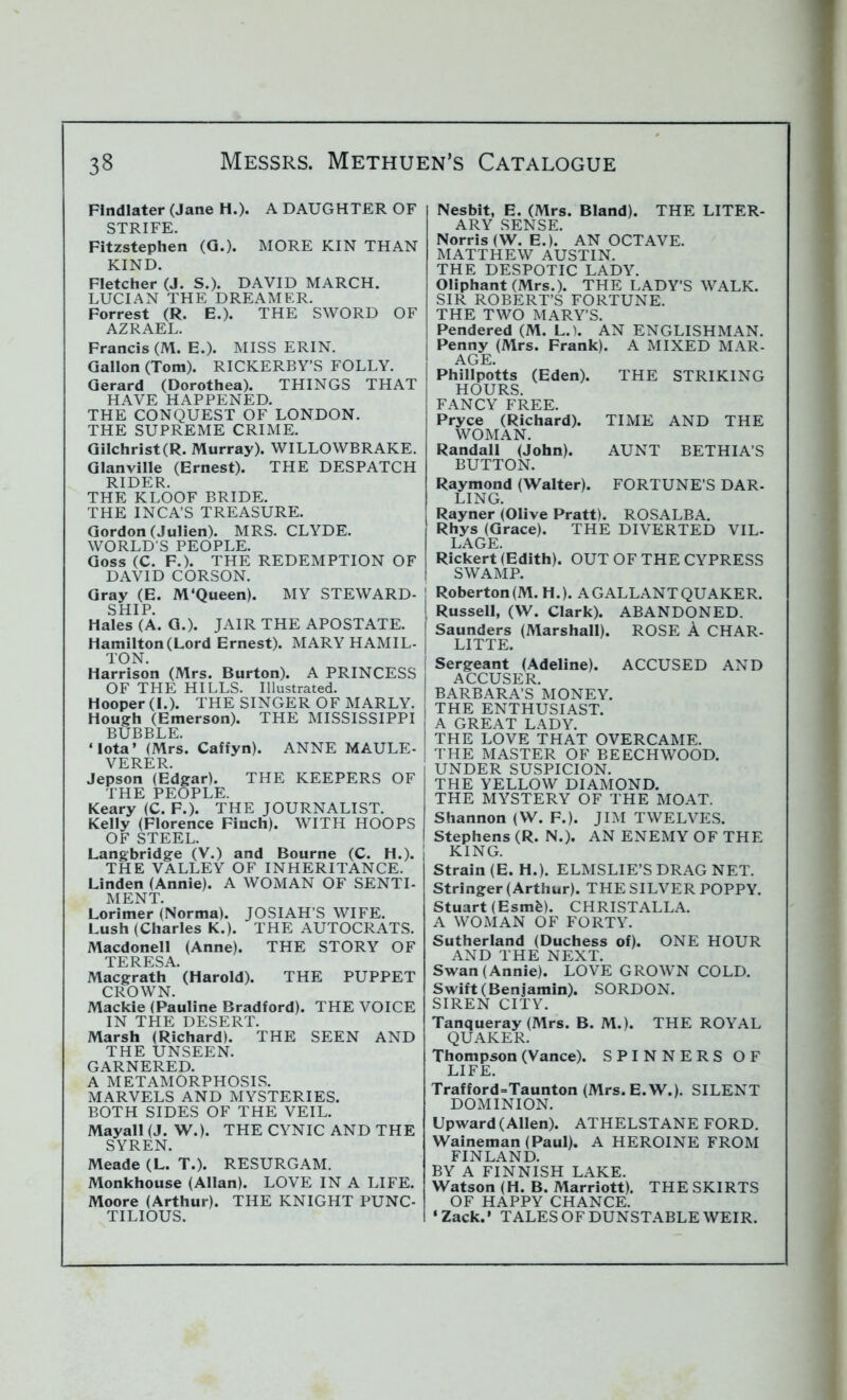 Flndlater (Jane H.). A DAUGHTER OF STRIFE. Fitzstephen (G.). MORE KIN THAN KIND. Fletcher (J. S.). DAVID MARCH. LUCIAN THE DREAMER. Forrest (R. E.). THE SWORD OF AZRAEL. Francis (M. E.). MISS ERIN. Gallon (Tom). RICKERBY’S FOLLY. Gerard (Dorothea). THINGS THAT HAVE HAPPENED. THE CONQUEST OF LONDON. THE SUPREME CRIME. Gilchrist(R. Murray). WILLOWBRAKE. Glanville (Ernest). THE DESPATCH RIDER. THE KLOOF BRIDE. THE INCA’S TREASURE. Gordon (Julien). MRS. CLYDE. WORLD’S PEOPLE. Goss (C. F.). THE REDEMPTION OF DAVID CORSON. Gray (E. M'Queen). MY STEWARD- SHIP. Hales (A. G.). JAIR THE APOSTATE. Hamilton (Lord Ernest). MARY HAMIL- TON. Harrison (Mrs. Burton). A PRINCESS OF THE HILLS. Illustrated. Hooper (I.). THE SINGER OF MARLY. Hough (Emerson). THE MISSISSIPPI BUBBLE. ‘Iota’ (Mrs. Caffyn). ANNE MAULE- VERER. Jepson (Edgar). THE KEEPERS OF THE PEOPLE. Keary (C. F.). THE JOURNALIST. Kelly (Florence Finch). WITH HOOPS OF STEEL. Langbridge (V.) and Bourne (C. H.). THE VALLEY OF INHERITANCE. Linden (Annie). A WOMAN OF SENTI- MENT. Lorimer (Norma). JOSIAH’S WIFE. Lush (Charles K.). THE AUTOCRATS. Macdonell (Anne). THE STORY OF TERESA Macgrath (Harold). THE PUPPET CROWN. Mackie (Pauline Bradford). THE VOICE IN THE DESERT. Marsh (Richard). THE SEEN AND THE UNSEEN. GARNERED. A METAMORPHOSIS. MARVELS AND MYSTERIES. BOTH SIDES OF THE VEIL. Mayall (J. W.). THE CYNIC AND THE SYREN. Meade (L. T.). RESURGAM. Monkhouse (Allan). LOVE IN A LIFE. Moore (Arthur). THE KNIGHT PUNC- TILIOUS. Nesbit, E. (Mrs. Bland). THE LITER- ARY SENSE. Norris (W. E.). AN OCTAVE. MATTHEW AUSTIN. THE DESPOTIC LADY. Oliphant (Mrs.). THE LADY’S WALK. SIR ROBERT’S FORTUNE. THE TWO MARY’S. Pendered (M. L.). AN ENGLISHMAN. Penny (Mrs. Frank). A MIXED MAR- AGE. Phillpotts (Eden). THE STRIKING HOURS. FANCY FREE. Pryce (Richard). TIME AND THE WOMAN. Randall (John). AUNT BETHIA’S BUTTON. Raymond (Walter). FORTUNE’S DAR- LING. I Rayner (Olive Pratt). ROSALBA. Rhys (Grace). THE DIVERTED VIL- LAGE. Rickert (Edith). OUT OF THE CYPRESS SWAMP. Roberton(M. H.). A GALLANT QUAKER. 1 Russell, (W. Clark). ABANDONED. ! Saunders (Marshall). ROSE A CHAR- LITTE. Sergeant (Adeline). ACCUSED AND ACCUSER. BARBARA’S MONEY. THE ENTHUSIAST. A GREAT LADY. THE LOVE THAT OVERCAME. THE MASTER OF BEECHWOOD. UNDER SUSPICION. THE YELLOW DIAMOND. THE MYSTERY OF THE MOAT. Shannon (W. F.). JIM TWELVES. Stephens (R. N.). AN ENEMY OF THE KING. Strain (E. H.). ELMSLIE’S DRAG NET. Stringer (Arthur). THE SILVER POPPY. Stuart (Esmfe). CHRISTALLA. A WOMAN OF FORTY. Sutherland (Duchess of). ONE HOUR AND THE NEXT. Swan (Annie). LOVE GROWN COLD. Swift (Benjamin). SORDON. SIREN CITY. Tanqueray (Mrs. B. M.). THE ROYAL QUAKER. Thompson (Vance). SPINNERS OF LIFE. Trafford=Taunton (Mrs.E.W.). SILENT DOMINION. Upward (Allen). ATHELSTANE FORD. Waineman (Paul). A HEROINE FROM FINLAND. BY A FINNISH LAKE. Watson (H. B. Marriott). THE SKIRTS OF HAPPY CHANCE. ‘Zack.’ TALES OF DUNSTABLE WEIR.