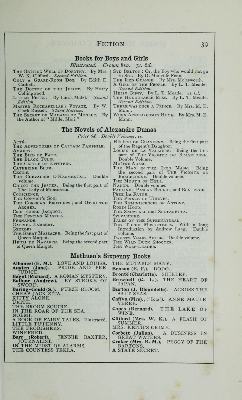 Books for Boys and Girls Illustrated. Crown Svo. 3^. 6d. The Getting Well of Dorothy. By Mrs. W. K. Clifford. Second Edition. Only a Guard-Room Dog. By Edith E. Cuthell. The Doctor of the Juliet. By Harry Collingwood. Little Peter. By Lucas Malet. Second Edition. Master Rockafellar’s Voyage. By W. Clark Russell. Third Edition. The Secret of Madame de Monluc. By the Author of “ Mdlle. Mori.” Syd Belton : Or, the Boy who would not go to Sea. By G. Manville Fenn. The Red Grange. By Mrs. Molesworth. A Girl of the People. By L. T. Meade. Second Edition. Hepsy Gipsy. By L. T. Meade. is. 6d. The Honourable Miss. By L. T. Meade. Second Edition. There was once a Prince. By Mrs. M. E. Mann. When Arnold comes Home. By Mrs. M. E. Mann. The Novels of Alexandre Dumas Price 6d. Double Volumes. is. Act£. The Adventures of Captain Pamphile. Amaury. The Bird of Fate. The Black Tulip. The Castle of Eppstein. Catherine Blum. Cecile. The Chevalier D’Harmental. Double volume. Chicot the Jester. Being the first part of The Lady of Monsoreau. Conscience. The Convict’s Son. The Corsican Brothers ; and Otho the Archer. Crop-Eared Jacquot. The Fencing Master. Fernande. Gabriel Lambert. Georges. The Great Massacre. Being the first part of Queen Margot. Henri de Navarre. Being the second part of Queen Margot. H£l£ne de Chaverny. Being the first part of the Regent’s Daughter. Louise de la Valli^re. Being the first part of The Vicomte de Bragelonne. Double Volume. MaItre Adam. The Man in the Iron Mask. Being the second part of The Vicomte de Bragelonne. Double volume. The Mouth of Hell. Nanon. Double volume. Pauline ; Pascal Bruno ; and Bontekoe. P£re La Ruine. The Prince of Thieves. The Reminiscences of Antony. Robin Hood. The Snowball and Sultanetta. Sylvandire. Tales of the Supernatural. The Three Musketeers. With a long Introduction by Andrew Lang. Double volume. Twenty Years After. Double volume. The Wild Duck Shooter. The Wolf-Leader. Methuen’s Sixpenny Books Albanesi (E. M.). LOVE AND LOUISA. | Austen (Jane). PRIDE AND PRE- | JUDICE. Bagot (Richard). A ROMAN MYSTERY. Balfour (Andrew). BY STROKE OF SWORD. Baring-Gould (S.). FURZE BLOOM. CHEAP JACK ZITA. KITTY ALONE. URITH. THE BROOM SQUIRE. IN THE ROAR OF THE SEA. NOEMI. A BOOK OF FAIRY TALES. Illustrated. LITTLE TU’PENNY. THE FROBISHERS. WINEFRED. Barr (Robert). JENNIE BAXTER, JOURNALIST. IN THE MIDST OF ALARMS. THE COUNTESS TEKLA. THE MUTABLE MANY. F.). DODO. Bronte (Charlotte). SHIRLEY. Brownell (C. L.). THE HEART OF JAPAN. Burton (J. Bloundelle). ACROSS THE SALT SEAS. Caffyn (Mrs)., (‘ Iota’). ANNE MAULE- VERER. Capes (Bernard). THE LAKE OF WINE. Clifford (Mrs. W. K.). A FLASH OF SUMMER. MRS. KEITH’S CRIME. Corbett (Julian). A BUSINESS IN GREAT WATERS. Croker (Mrs. B. M.). PEGGY OF THE BARTONS. A STATE SECRET. Benson (E.