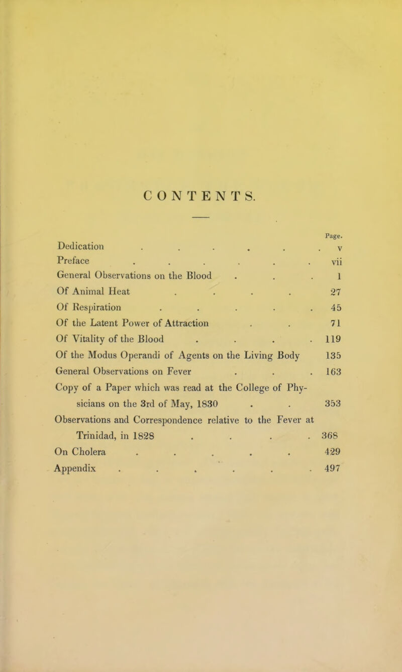 CONTENTS. Page. Dedication . ..... v Preface . . . . . . vii General Observations on the Blood . . .1 Of Animal Heat .... 27 Of Respiration . . . . .45 Of the Latent Power of Attraction . . 71 Of Vitality of the Blood . . . .119 Of the Modus Operandi of Agents on the Living Body 135 General Observations on Fever . . .163 Copy of a Paper which was read at the College of Phy- sicians on the 3rd of May, 1830 . . 353 Observations and Correspondence relative to the Fever at Trinidad, in 1828 . . . . 368 On Cholera ..... 429 Appendix ...... 497