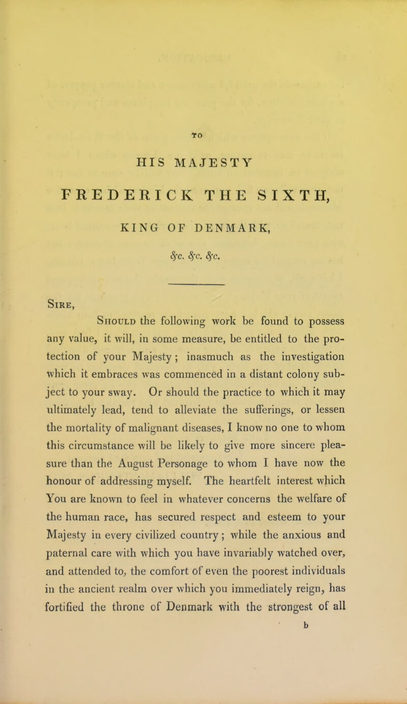 TO HIS MAJESTY FREDERICK THE SIXTH, KING OF DENMARK, §c. Sfc. Sj-c. Sire, Should the following work be found to possess any value, it will, in some measure, be entitled to the pro- tection of your Majesty ; inasmuch as the investigation which it embraces was commenced in a distant colony sub- ject to your sway. Or should the practice to which it may ultimately lead, tend to alleviate the sufferings, or lessen the mortality of malignant diseases, I know no one to whom this circumstance will be likely to give more sincere plea- sure than the August Personage to whom I have now the honour of addressing myself. The heartfelt interest which You are known to feel in whatever concerns the welfare of the human race, has secured respect and esteem to your Majesty in every civilized country; Avhile the anxious and paternal care with which you have invariably watched over, and attended to, the comfort of even the poorest individuals in the ancient realm over which you immediately reign, has fortified the throne of Denmark with the strongest of all b