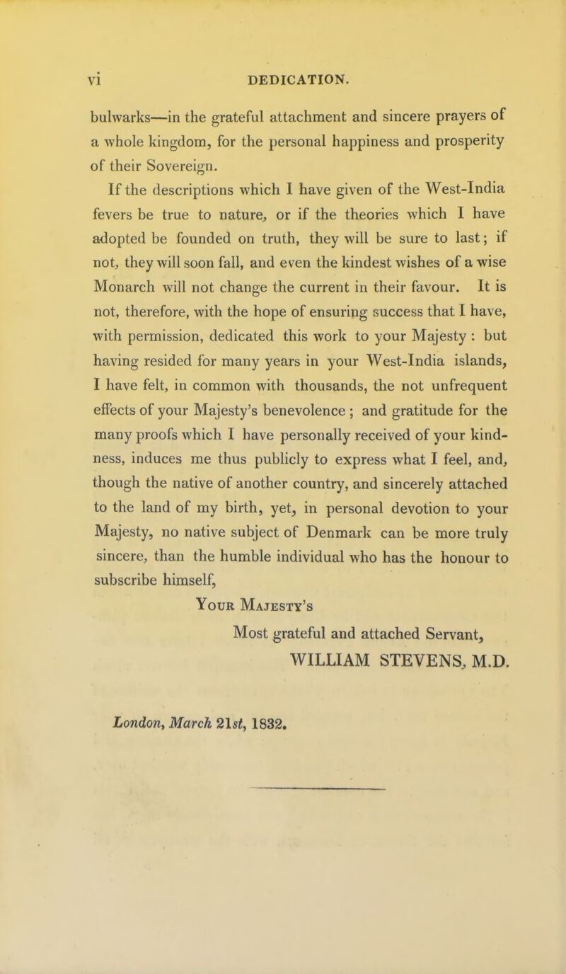 bulwarks—in the grateful attachment and sincere prayers of a whole kingdom, for the personal happiness and prosperity of their Sovereign. If the descriptions which I have given of the West-India fevers be true to nature, or if the theories which I have adopted be founded on truth, they will be sure to last; if not, they will soon fall, and even the kindest wishes of a wise Monarch will not change the current in their favour. It is not, therefore, with the hope of ensuring success that I have, with permission, dedicated this work to your Majesty : but having resided for many years in your West-India islands, I have felt, in common with thousands, the not unfrequent effects of your Majesty's benevolence ; and gratitude for the many proofs which I have personally received of your kind- ness, induces me thus publicly to express what I feel, and, though the native of another country, and sincerely attached to the land of my birth, yet, in personal devotion to your Majesty, no native subject of Denmark can be more truly sincere, than the humble individual who has the honour to subscribe himself, Your Majesty's Most grateful and attached Servant, WILLIAM STEVENS, M.D. London, March 2l$tt 1832,