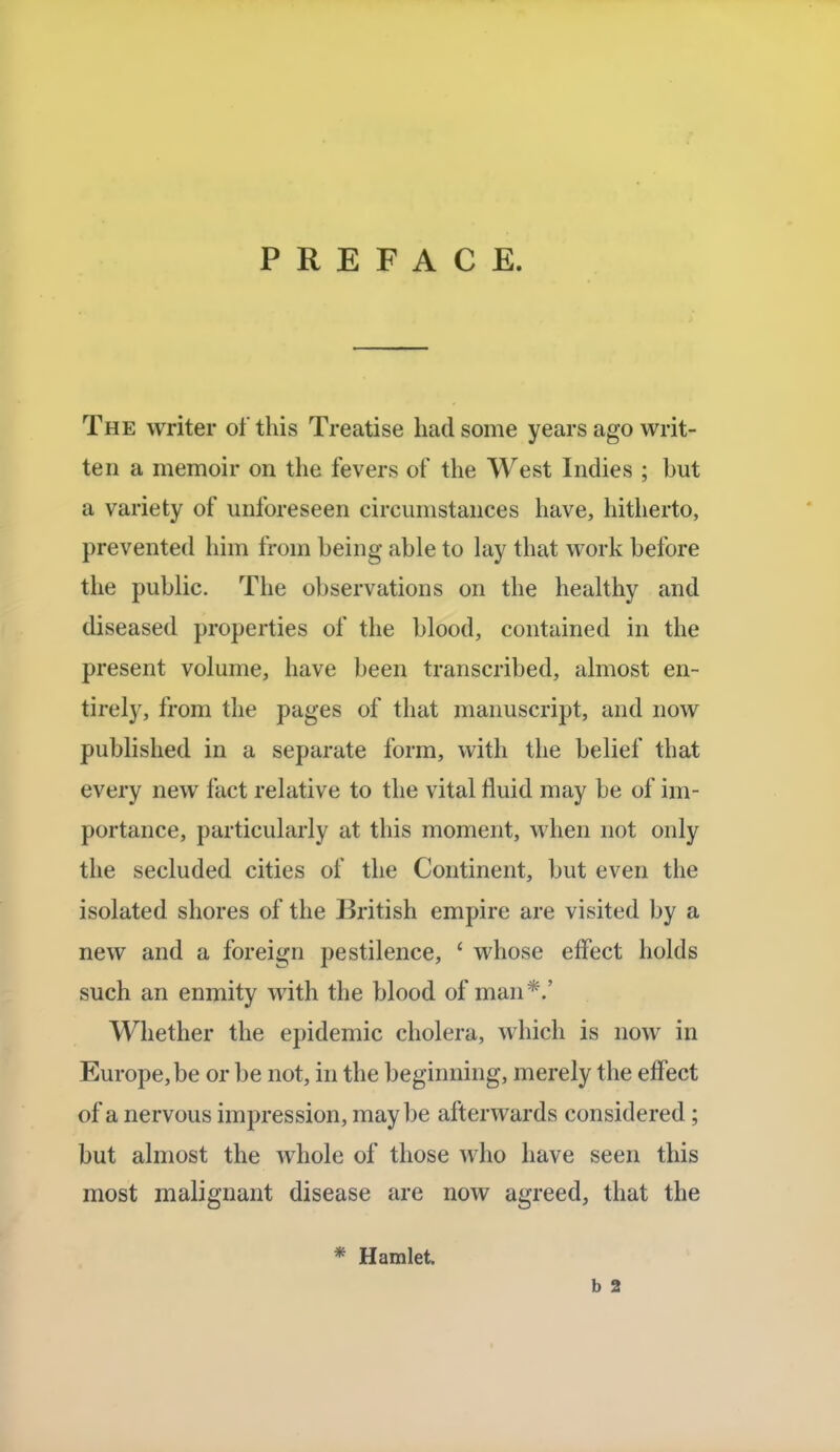 PREFACE. The writer of this Treatise had some years ago writ- ten a memoir on the fevers of the West Indies ; but a variety of unforeseen circumstances have, hitherto, prevented him from being able to lay that work before the public. The observations on the healthy and diseased properties of the blood, contained in the present volume, have been transcribed, almost en- tirely, from the pages of that manuscript, and now published in a separate form, with the belief that every new fact relative to the vital fluid may be of im- portance, particularly at this moment, when not only the secluded cities of the Continent, but even the isolated shores of the British empire are visited by a new and a foreign pestilence, ' whose effect holds such an enmity with the blood of man *.' Whether the epidemic cholera, which is now in Europe, be or be not, in the beginning, merely the effect of a nervous impression, maybe afterwards considered; but almost the whole of those who have seen this most malignant disease are now agreed, that the * Hamlet. b 2