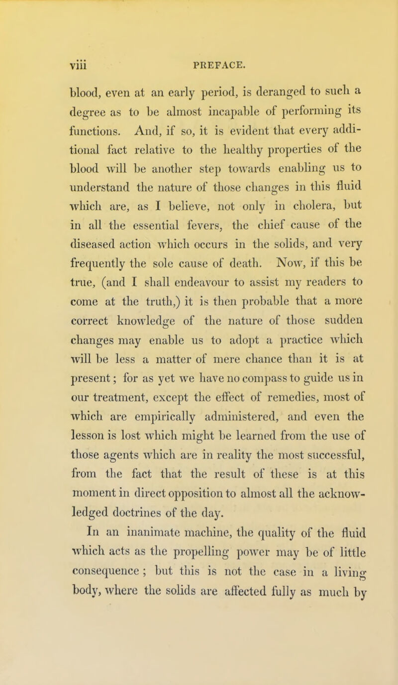 blood, even at an early period, is deranged to such a degree as to be almost incapable of performing its functions. And, if so, it is evident that every a ddi- tional fact relative to the healthy properties of the blood will be another step towards enabling us to understand the nature of those changes in this fluid which are, as I believe, not only in cholera, but in all the essential fevers, the chief cause of the diseased action which occurs in the solids, and very frequently the sole cause of death. Now, if this be true, (and I shall endeavour to assist my readers to come at the truth,) it is then probable that a more correct knowledge of the nature of those sudden changes may enable us to adopt a practice which will be less a matter of mere chance than it is at present; for as yet we have no compass to guide us in our treatment, except the effect of remedies, most of which are empirically administered, and even the lesson is lost which might be learned from the use of those agents which are in reality the most successful, from the fact that the result of these is at this moment in direct opposition to almost all the acknow- ledged doctrines of the day. In an inanimate machine, the quality of the fluid which acts as the propelling power may be of little consequence ; but this is not the case in a living body, where the solids are affected fully as much by