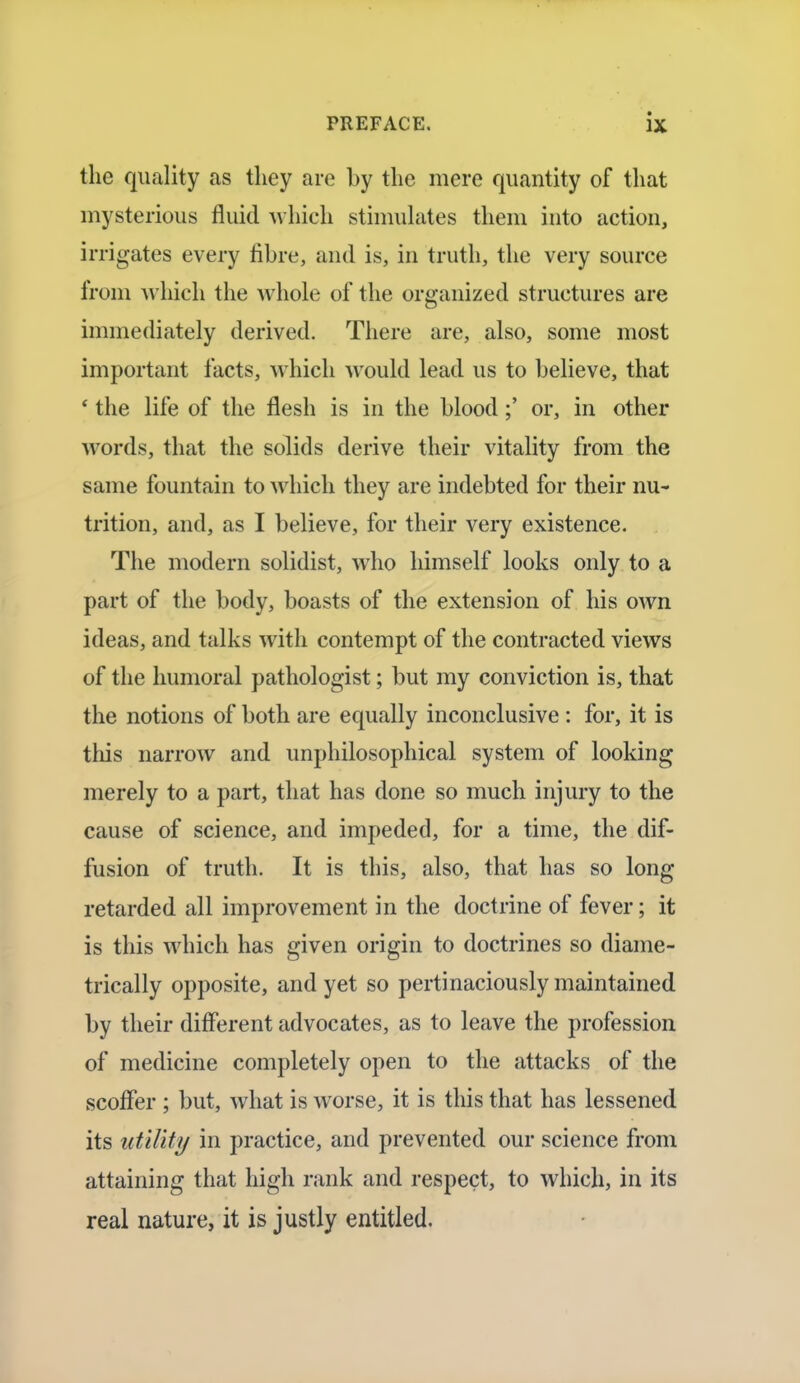 the quality as they are by the mere quantity of that mysterious fluid which stimulates them into action, irrigates every fibre, and is, in truth, the very source from which the whole of the organized structures are immediately derived. There are, also, some most important facts, which would lead us to believe, that ' the life of the flesh is in the blood;' or, in other words, that the solids derive their vitality from the same fountain to which they are indebted for their nu- trition, and, as I believe, for their very existence. The modern solidist, who himself looks only to a part of the body, boasts of the extension of his own ideas, and talks with contempt of the contracted views of the humoral pathologist; but my conviction is, that the notions of both are equally inconclusive : for, it is this narrow and unphilosophical system of looking merely to a part, that has done so much injury to the cause of science, and impeded, for a time, the dif- fusion of truth. It is this, also, that has so long retarded all improvement in the doctrine of fever; it is this which has given origin to doctrines so diame- trically opposite, and yet so pertinaciously maintained by their different advocates, as to leave the profession of medicine completely open to the attacks of the scofler ; but, what is worse, it is this that has lessened its utility in practice, and prevented our science from attaining that high rank and respect, to which, in its real nature, it is justly entitled.