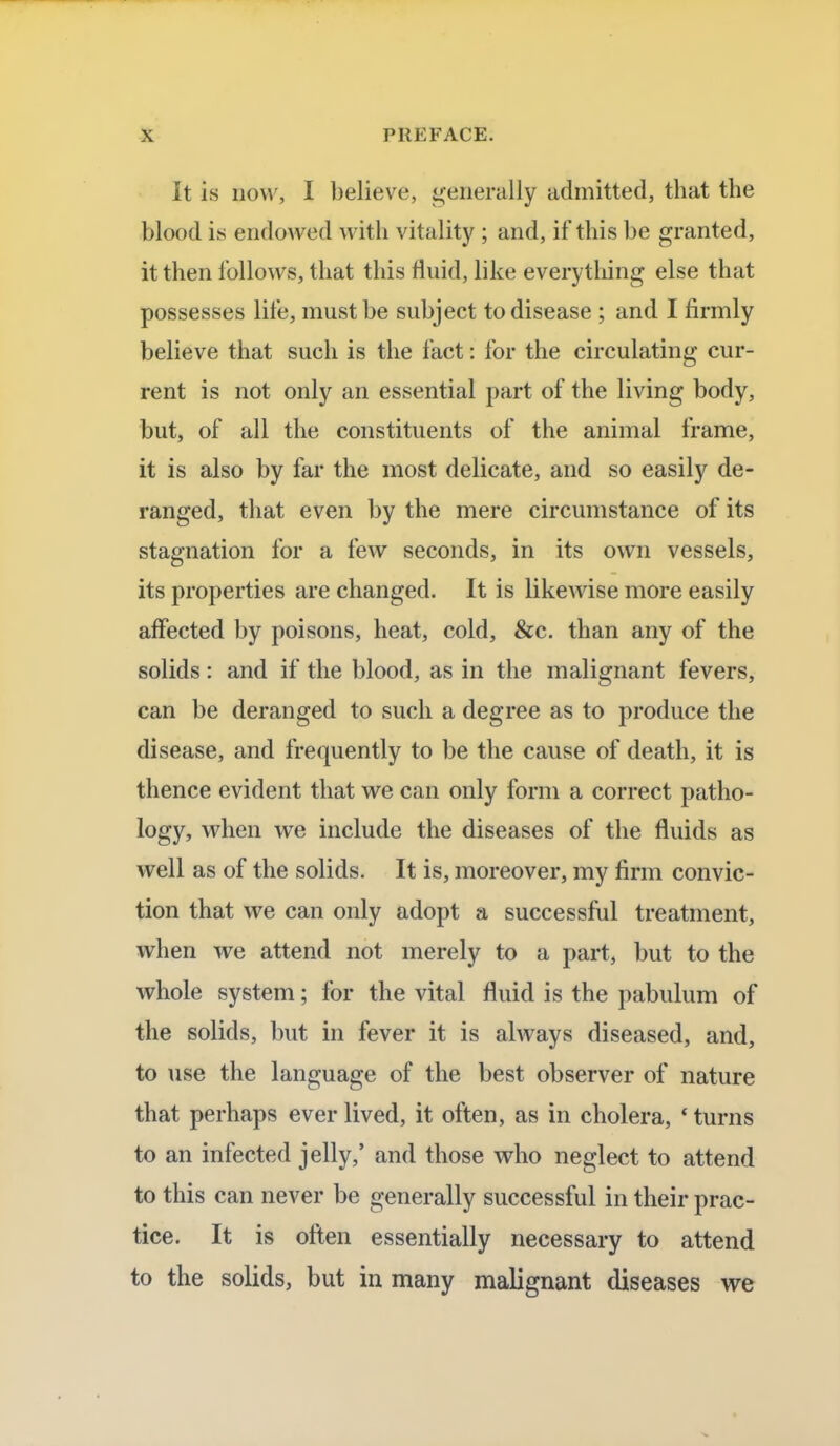 It is now, I believe, generally admitted, that the blood is endowed with vitality ; and, if this be granted, it then follows, that this fluid, like everything else that possesses life, must be subject to disease ; and I firmly believe that such is the fact: for the circulating cur- rent is not only an essential part of the living body, but, of all the constituents of the animal frame, it is also by far the most delicate, and so easily de- ranged, that even by the mere circumstance of its stagnation for a few seconds, in its own vessels, its properties are changed. It is likewise more easily affected by poisons, heat, cold, &c. than any of the solids: and if the blood, as in the malignant fevers, can be deranged to such a degree as to produce the disease, and frequently to be the cause of death, it is thence evident that we can only form a correct patho- logy, when we include the diseases of the fluids as well as of the solids. It is, moreover, my firm convic- tion that we can only adopt a successful treatment, when we attend not merely to a part, but to the whole system; for the vital fluid is the pabulum of the solids, but in fever it is always diseased, and, to use the language of the best observer of nature that perhaps ever lived, it often, as in cholera, * turns to an infected jelly/ and those who neglect to attend to this can never be generally successful in their prac- tice. It is often essentially necessary to attend to the solids, but in many malignant diseases we