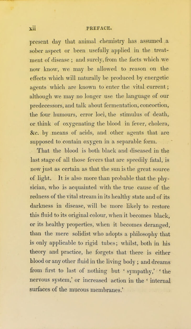 present day that animal chemistry lias assumed a sober aspect or been usefully applied in the treat- ment of disease ; and surely, from the facts which we now know, we may be allowed to reason on the effects which will naturally be produced by energetic agents which are known to enter the vital current; although we may no longer use the language of our predecessors, and talk about fermentation, concoction, the four humours, error loci, the stimulus of death, or think of oxygenating the blood in fever, cholera, &c. by means of acids, and other agents that are supposed to contain oxygen in a separable form. That the blood is both black and diseased in the last stage of all those fevers that are speedily fatal, is now just as certain as that the sun is the great source of light. It is also more than probable that the phy- sician, who is acquainted with the true cause of the redness of the vital stream in its healthy state and of its darkness in disease, will be more likely to restore this fluid to its original colour, when it becomes black, or its healthy properties, when it becomes deranged, than the mere solidist who adopts a philosophy that is only applicable to rigid tubes; whilst, both in his theory and practice, he forgets that there is either blood or any other fluid in the living body ; and dreams from first to last of nothing but ' sympathy,' ' the nervous system,' or increased action in the c internal surfaces of the mucous membranes.'