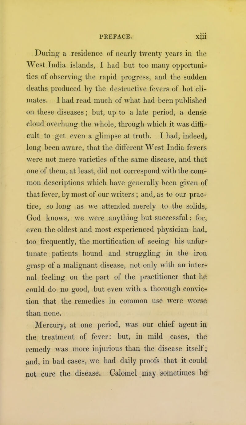 * • • During a residence of nearly twenty years in the West India islands, I had but too many opportuni- ties of observing the rapid progress, and the sudden deaths produced by the destructive fevers of hot cli- mates. I had read much of what had been published on these diseases; but, up to a late period, a dense cloud overhung the whole, through which it was diffi- cult to get even a glimpse at truth. I had, indeed, long been aware, that the different West India fevers were not mere varieties of the same disease, and that one of them, at least, did not correspond with the com- mon descriptions which have generally been given of that fever, by most of our writers; and, as to our prac- tice, so long as we attended merely to the solids, God knows, we were anything but successful: for, even the oldest and most experienced physician had, too frequently, the mortification of seeing his unfor- tunate patients bound and struggling in the iron grasp of a malignant disease, not only with an inter- nal feeling on the part of the practitioner that he could do no good, but even with a thorough convic- tion that the remedies in common use were worse than none. Mercury, at one period, was our chief agent in the treatment of fever: but, in mild cases, the remedy was more injurious than the disease itself; and, in bad cases, we had daily proofs that it could not cure the disease. Calomel may sometimes be