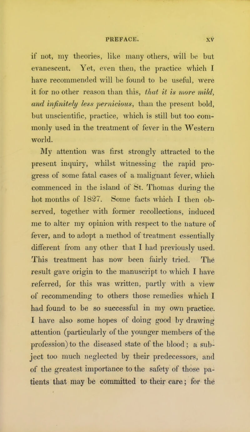 if not, my theories, like many others, will be but evanescent. Yet, even then, the practice which I have recommended will be found to be useful, were it for no other reason than this, tJiat it is more mild, and infinite/// less pernicious, than the present bold, but unscientific, practice, which is still but too com- monly used in the treatment of fever in the Western world. My attention was first strongly attracted to the present inquiry, whilst witnessing the rapid pro- gress of some fatal cases of a malignant fever, which commenced in the island of St. Thomas during the hot months of 1827. Some facts which I then ob- served, together with former recollections, induced me to alter my opinion with respect to the nature of fever, and to adopt a method of treatment essentially different from any other that I had previously used. This treatment has now been fairly tried. The result gave origin to the manuscript to which I have referred, for this was written, partly with a view of recommending to others those remedies which I had found to be so successful in my own practice. I have also some hopes of doing good by drawing attention (particularly of the younger members of the profession) to the diseased state of the blood; a sub- ject too much neglected by their predecessors, and of the greatest importance to the safety of those pa- tients that may be committed to their care; for the