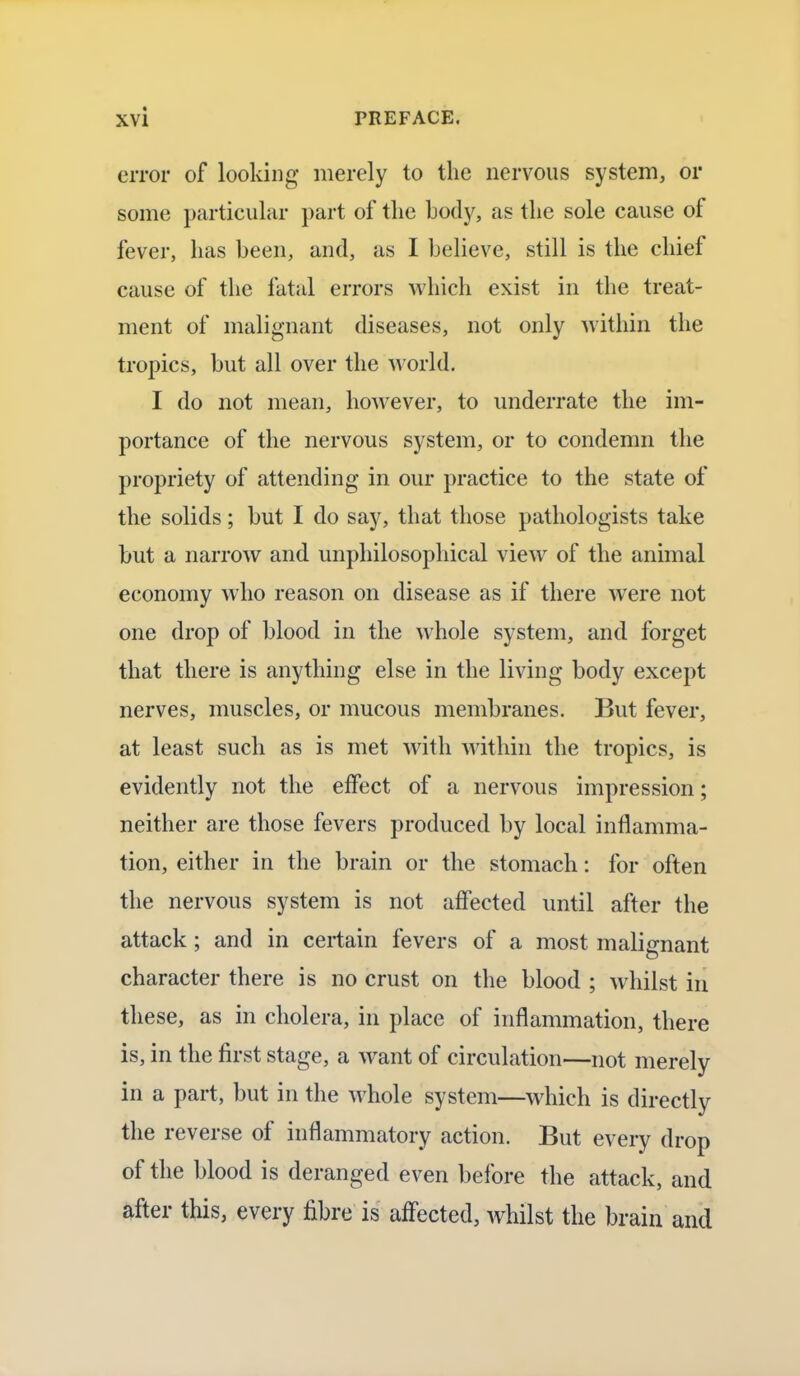 error of looking merely to the nervous system, or some particular part of the body, as the sole cause of fever, has been, and, as I believe, still is the chief cause of the fatal errors which exist in the treat- ment of malignant diseases, not only within the tropics, but all over the world. I do not mean, however, to underrate the im- portance of the nervous system, or to condemn the propriety of attending in our practice to the state of the solids; but I do say, that those pathologists take but a narrow and unphilosophical view of the animal economy who reason on disease as if there were not one drop of blood in the whole system, and forget that there is anything else in the living body except nerves, muscles, or mucous membranes. But fever, at least such as is met with within the tropics, is evidently not the effect of a nervous impression; neither are those fevers produced by local inflamma- tion, either in the brain or the stomach: for often the nervous system is not affected until after the attack; and in certain fevers of a most malignant character there is no crust on the blood ; whilst in these, as in cholera, in place of inflammation, there is, in the first stage, a want of circulation—not merely in a part, but in the whole system—which is directly the reverse of inflammatory action. But every drop of the blood is deranged even before the attack, and after this, every fibre is affected, whilst the brain and