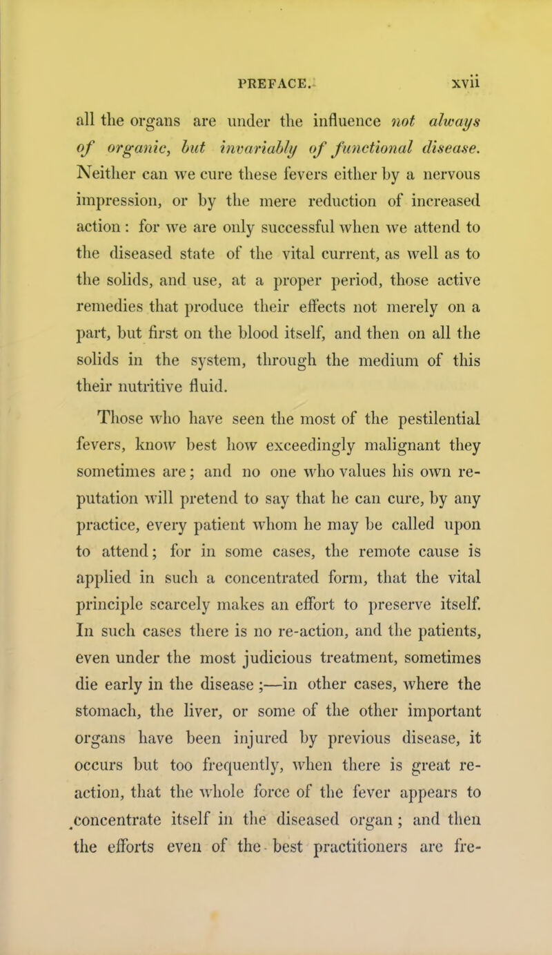 all the organs are under the influence not always of organic, but invariably of functional disea.se. Neither can we cure these fevers either by a nervous impression, or by the mere reduction of increased action : for we are only successful when we attend to the diseased state of the vital current, as well as to the solids, and use, at a proper period, those active remedies that produce their effects not merely on a part, but first on the blood itself, and then on all the solids in the system, through the medium of this their nutritive fluid. Those who have seen the most of the pestilential fevers, know best how exceedingly malignant they sometimes are; and no one who values his own re- putation will pretend to say that he can cure, by any practice, every patient whom he may be called upon to attend; for in some cases, the remote cause is applied in such a concentrated form, that the vital principle scarcely makes an effort to preserve itself. In such cases there is no re-action, and the patients, even under the most judicious treatment, sometimes die early in the disease ;—in other cases, where the stomach, the liver, or some of the other important organs have been injured by previous disease, it occurs but too frequently, when there is great re- action, that the whole force of the fever appears to .concentrate itself in the diseased organ; and then the efforts even of the best practitioners are fre-